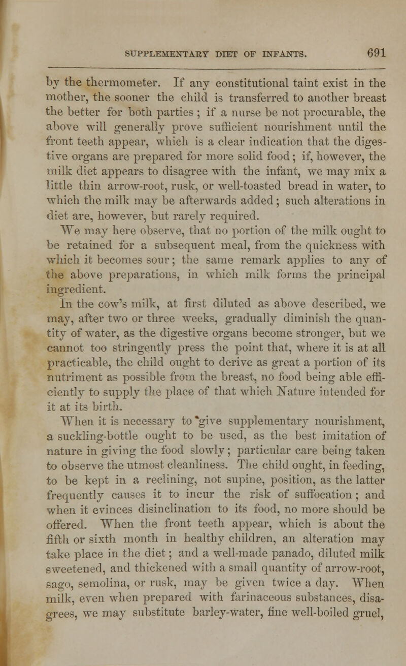 by the thermometer. If any constitutional taint exist in the mother, the sooner the child is transferred to another breast the better for both parties ; if a nurse be not procurable, the above will generally prove sufficient nourishment until the front teeth appear, which is a clear indication that the diges- tive organs are prepared for more solid food; if, however, the milk diet appears to disagree with the infant, we may mix a little thin arrow-root, rusk, or well-toasted bread in water, to which the milk may be afterwards added; such alterations in diet are, however, but rarely required. We may here observe, that no portion of the milk ought to be retained for a subsequent meal, from the quickness with which it becomes sour; the same remark applies to any of the above preparations, in which milk forms the principal ingredient. In the cow's milk, at first diluted as above described, we may, after two or three weeks, gradually diminish the quan- tity of water, as the digestive organs become stronger, but we cannot too stringently press the point that, where it is at all practicable, the child ought to derive as great a portion of its nutriment as possible from the breast, no food being able effi- ciently to supply the place of that which Nature intended for it at its birth. When it is necessary to *give supplemental nourishment, a suckling-bottle ought to be used, as the best imitation of nature in giving the food slowly; particular care being taken to observe the utmost cleanliness. The child ought, in feeding, to be kept in a reclining, not supine, position, as the latter frequently causes it to incur the risk of suffocation; and when it evinces disinclination to its food, no more should be offered. When the front teeth appear, which is about the fifth or sixth month in healthy children, an alteration may take place in the diet; and a well-made panado, diluted milk sweetened, and thickened witli a small quantity of arrow-root, sago, semolina, or rusk, may be given twice a day. When milk, even when prepared with farinaceous substances, disa- grees, we may substitute barley-water, fine well-boiled gruel,