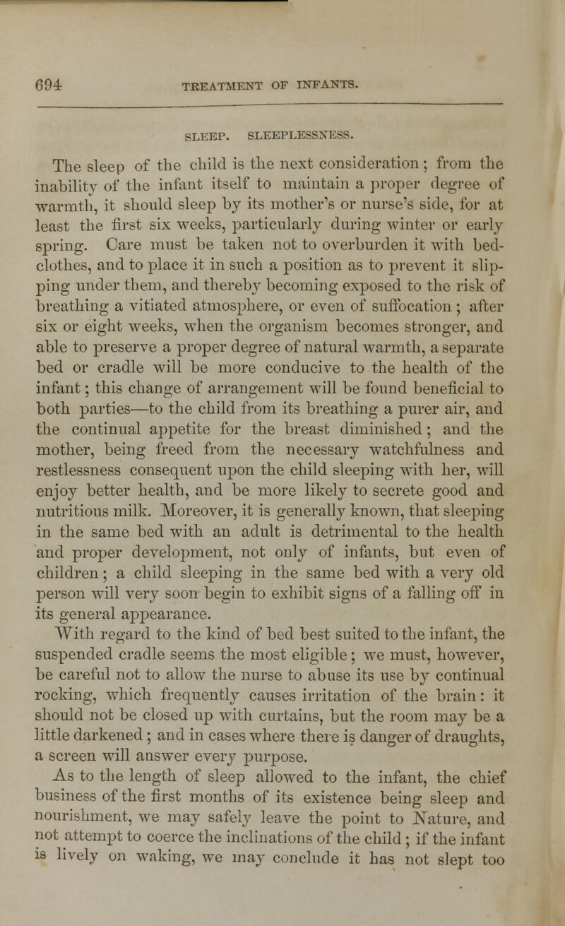 SLEEP. SLEEPLESSNESS. The sleep of the child is the next consideration ; from the inability of the infant itself to maintain a proper degree of warmth, it should sleep by its mother's or nurse's side, for at least the first six weeks, particularly during winter or early spring. Care must be taken not to overburden it with bed- clothes, and to place it in such a position as to prevent it slip- ping under them, and thereby becoming exposed to the risk of breathing a vitiated atmosphere, or even of suffocation ; after six or eight weeks, when the organism becomes stronger, and able to preserve a proper degree of natural warmth, a separate bed or cradle will be more conducive to the health of the infant; this change of arrangement will be found beneficial to both parties—to the child from its breathing a purer air, and the continual appetite for the breast diminished; and the mother, being freed from the necessary watchfulness and restlessness consequent upon the child sleeping with her, will enjoy better health, and be more likely to secrete good and nutritious milk. Moreover, it is generally known, that sleeping in the same bed with an adult is detrimental to the health and proper development, not only of infants, but even of children; a child sleeping in the same bed with a very old person will very soon begin to exhibit signs of a falling off in its general appearance. With regard to the kind of bed best suited to the infant, the suspended cradle seems the most eligible; we must, however, be careful not to allow the nurse to abuse its use by continual rocking, which frequently causes irritation of the brain: it should not be closed up with curtains, but the room may be a little darkened; and in cases where there is danger of draughts, a screen will answer every purpose. As to the length of sleep allowed to the infant, the chief business of the first months of its existence being sleep and nourishment, we may safely leave the point to Nature, and not attempt to coerce the inclinations of the child ; if the infant is lively on waking, we may conclude it has not slept too