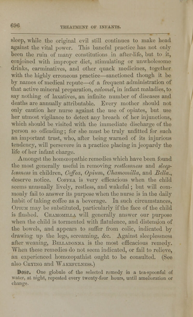 TREATMENT OF INFANTS. sleep, while the original evil still continues to make head against the vital power. This baneful practice has not only been the ruin of many constitutions in after-life, but to it, conjoined with improper diet, stimulating or unwholesome drinks, carminatives, and other quack medicines, together with the highly erroneous practice—sanctioned though it be by names of medical repute—of a frequent administration of that active mineral preparation, calomel, in infant maladies, to say nothing of laxatives, an infinite number of diseases and deaths are annually attributable. Every mother should not only caution her nurse against the use of opiates, but use her utmost vigilance to detect any breach of her injunctions, which should be visited with the immediate discharge of the person so offending; for she must be truly unfitted for such an important trust, who, after being warned of its injurious tendency, will persevere in a practice placing in jeopardy the life of her infant charge. Amongst the homoeopathic remedies which have been found the most generally useful in removing restlessness and sleep- lessness in children, Coffea, Opium, Cliamomilla, and Bella., deserve notice. Coffea is very efficacious when the child seems unusually lively, restless, and wakeful; but will com- monly fail to answer its purpose when the nurse is in the daily habit of taking coffee as a beverage. In such circumstances, Opium may be substituted, particularly if the face of the child is flushed. Chamomilla will generally answer our purpose when the child is tormented with flatulence, and distension of the bowels, and appears to suffer from colic, indicated by drawing up the legs, screaming, tfce. Against sleeplessness after weaning, Belladonna is the most efficacious remedy. When these remedies do not seem indicated, or fail to relieve, an experienced homceopathist ought to be consulted. (See also Crying and Wakefulness.) Dose. One globule of the selected remedy in a tea-spoonful of water, at night, repeated every twenty-four hours, until amelioration or change.