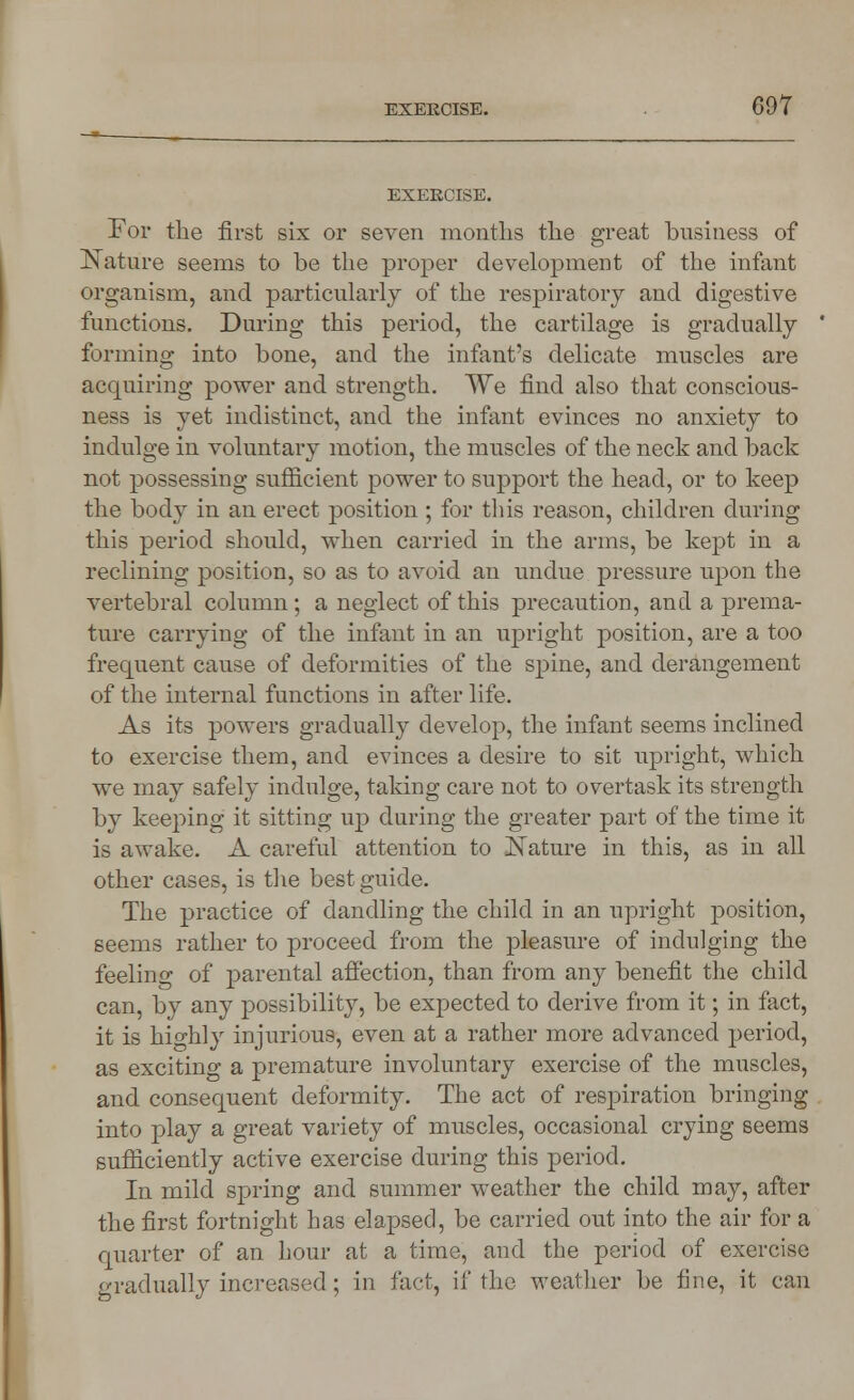 EXEKCISE. For the first six or seven months the great business of Nature seems to be the proper development of the infant organism, and particularly of the respiratory and digestive functions. During this period, the cartilage is gradually forming into bone, and the infant's delicate muscles are acquiring power and strength. We find also that conscious- ness is yet indistinct, and the infant evinces no anxiety to indulge in voluntary motion, the muscles of the neck and back not possessing sufficient power to support the head, or to keep the body in an erect position ; for this reason, children during this period should, when carried in the arms, be kept in a reclining position, so as to avoid an undue pressure upon the vertebral column; a neglect of this precaution, and a prema- ture carrying of the infant in an upright position, are a too frequent cause of deformities of the spine, and derangement of the internal functions in after life. As its powers gradually develop, the infant seems inclined to exercise them, and evinces a desire to sit upright, which we may safely indulge, taking care not to overtask its strength by keeping it sitting up during the greater part of the time it is awake. A careful attention to Nature in this, as in all other cases, is the best guide. The practice of dandling the child in an upright position, seems rather to proceed from the pleasure of indulging the feeling of parental affection, than from any benefit the child can, by any possibility, be expected to derive from it; in fact, it is highly injurious, even at a rather more advanced period, as exciting a premature involuntary exercise of the muscles, and consequent deformity. The act of respiration bringing into play a great variety of muscles, occasional crying seems sufficiently active exercise during this period. In mild spring and summer weather the child may, after the first fortnight has elapsed, be carried out into the air for a quarter of an hour at a time, and the period of exercise gradually increased; in fact, if the weather be fine, it can