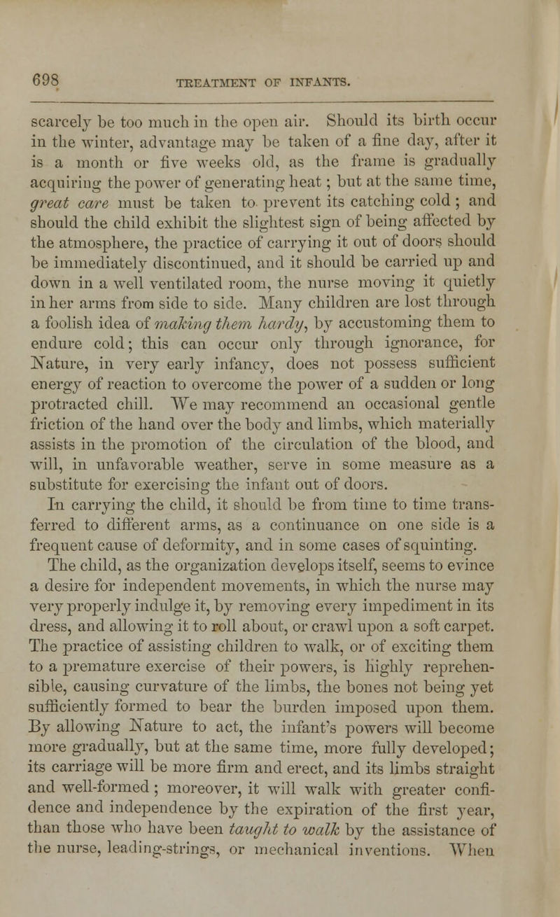 scarcely be too much in the open air. Should its birth occur in the winter, advantage may be taken of a fine day, after it is a month or five weeks old, as the frame is gradually acquiring the power of generating heat; but at the same time, great care must be taken to prevent its catching cold; and should the child exhibit the slightest sign of being affected by the atmosphere, the practice of carrying it out of doors should be immediately discontinued, and it should be carried up and down in a well ventilated room, the nurse moving it quietly in her arms from side to side. Many children are lost through a foolish idea of making them hardy, by accustoming them to endure cold; this can occur only through ignorance, for Nature, in very early infancy, does not possess sufficient energy of reaction to overcome the power of a sudden or long protracted chill. We may recommend an occasional gentle friction of the hand over the body and limbs, which materially assists in the promotion of the circulation of the blood, and will, in unfavorable weather, serve in some measure as a substitute for exercising the infant out of doors. In carrying the child, it should be from time to time trans- ferred to different arms, as a continuance on one side is a frequent cause of deformity, and in some cases of squinting. The child, as the organization develops itself, seems to evince a desire for independent movements, in which the nurse may very properly indulge it, by removing every impediment in its dress, and allowing it to roll about, or crawl upon a soft carpet. The practice of assisting children to Mralk, or of exciting them to a premature exercise of their powers, is highly reprehen- sible, causing curvature of the limbs, the bones not being yet sufficiently formed to bear the burden imposed upon them. By allowing Nature to act, the infant's powers will become more gradually, but at the same time, more fully developed; its carriage will be more firm and erect, and its limbs straight and well-formed ; moreover, it will walk with greater confi- dence and independence by the expiration of the first year, than those who have been taught to walk by the assistance of the nurse, leading-strings, or mechanical inventions. When