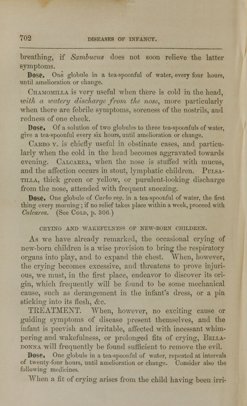 breathing, if Samhucus does not soon relieve the latter symptoms. Dose. One globule in a tea-spoonful of water, every four hours, until amelioration or change. Chamomilla is very useful when there is cold in the head, with a watery discharge from the nose, more particularly when there are febrile symptoms, soreness of the nostrils, and redness of one cheek. Dose« Of a solution of two globules to three tea-spoonfuls of water, give a tea-spoonful every six hours, until amelioration or change. Carbo v. is chiefly useful in obstinate cases, and particu- larly when the cold in the head becomes aggravated towards evening. Calcarea, when the nose is stuffed with mucus, and the affection occurs in stout, lymphatic children. Pulsa- tilla, thick green or yellow, or purulent-looking discharge from the nose, attended with frecpient sneezing. Dose» One globule of Carbo veg. in a tea-spoonful of water, the first thing every morning ; if no relief takes place within a week, proceed with Calcarea. (See Cold, p. 306.) CRYING AND WAKEFULNESS OF NEW-BORN CHILDREN. As we have already remarked, the occasional crying of new-born children is a wise provision to bring the respiratory organs into play, and to expand the chest. When, however, the crying becomes excessive, and threatens to prove injuri- ous, we must, in the first place, endeavor to discover its ori- gin, which frequently will be found to be some mechanical cause, such as derangement in the infant's dress, or a pin sticking into its flesh, &c. TREATMENT. When, however, no exciting cause or guiding symptoms of disease present themselves, and the infant is peevish and irritable, affected with incessant whim- pering and wakefulness, or prolonged fits of crying, Bella- donna will frequently be found sufficient to remove the evil. Doset One globule in a tea-spoonful of water, repeated at intervals of twenty-four hours, until amelioration or change. Consider also the following medicines. When a fit of crying arises from the child having been irri-