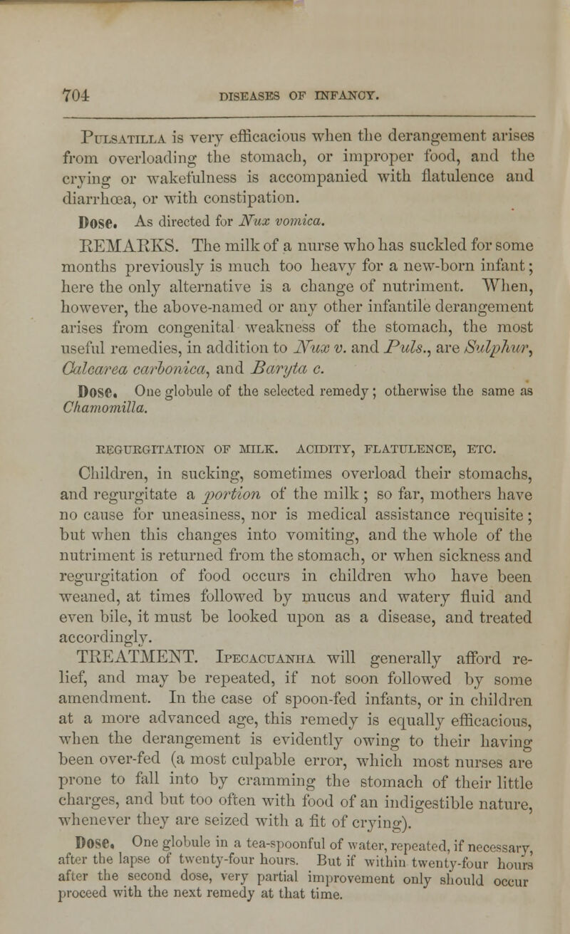 Pulsatilla is very efficacious when the derangement arises from overloading the stomach, or improper food, and the crying or wakefulness is accompanied with flatulence and diarrhoea, or with constipation. Dose. As directed for Nux vomica. REMARKS. The milk of a nurse who has suckled for some months previously is much too heavy for a new-born infant; here the only alternative is a change of nutriment. When, however, the above-named or any other infantile derangement arises from congenital weakness of the stomach, the most useful remedies, in addition to Nux v. and Puis., are Sulph m\ Oalcarea carlonica, and Baryta c. Dose. One globule of the selected remedy; otherwise the same as Ckamomilla. REGURGITATION OF MILK. ACIDITY, FLATULENCE, ETC. Children, in sucking, sometimes overload their stomachs, and regurgitate a portion of the milk ; so far, mothers have no cause for uneasiness, nor is medical assistance requisite; but when this changes into vomiting, and the whole of the nutriment is returned from the stomach, or when sickness and regurgitation of food occurs in children who have been weaned, at times followed by mucus and watery fluid and even bile, it must be looked upon as a disease, and treated accordingly. TREATMENT. Ipecacuanha will generally afford re- lief, and may be repeated, if not soon followed by some amendment. In the case of spoon-fed infants, or in children at a more advanced age, this remedy is equally efficacious, when the derangement is evidently owing to their having been over-fed (a most culpable error, which most nurses are prone to fall into by cramming the stomach of their little charges, and but too often with food of an indigestible nature, whenever they are seized with a fit of crying). Dose, One globule in a tea-spoonful of water, repeated, if necessary, after the lapse of twenty-four hours. But if within twenty-four hours after the second dose, very partial improvement only should occur proceed with the next remedy at that time.