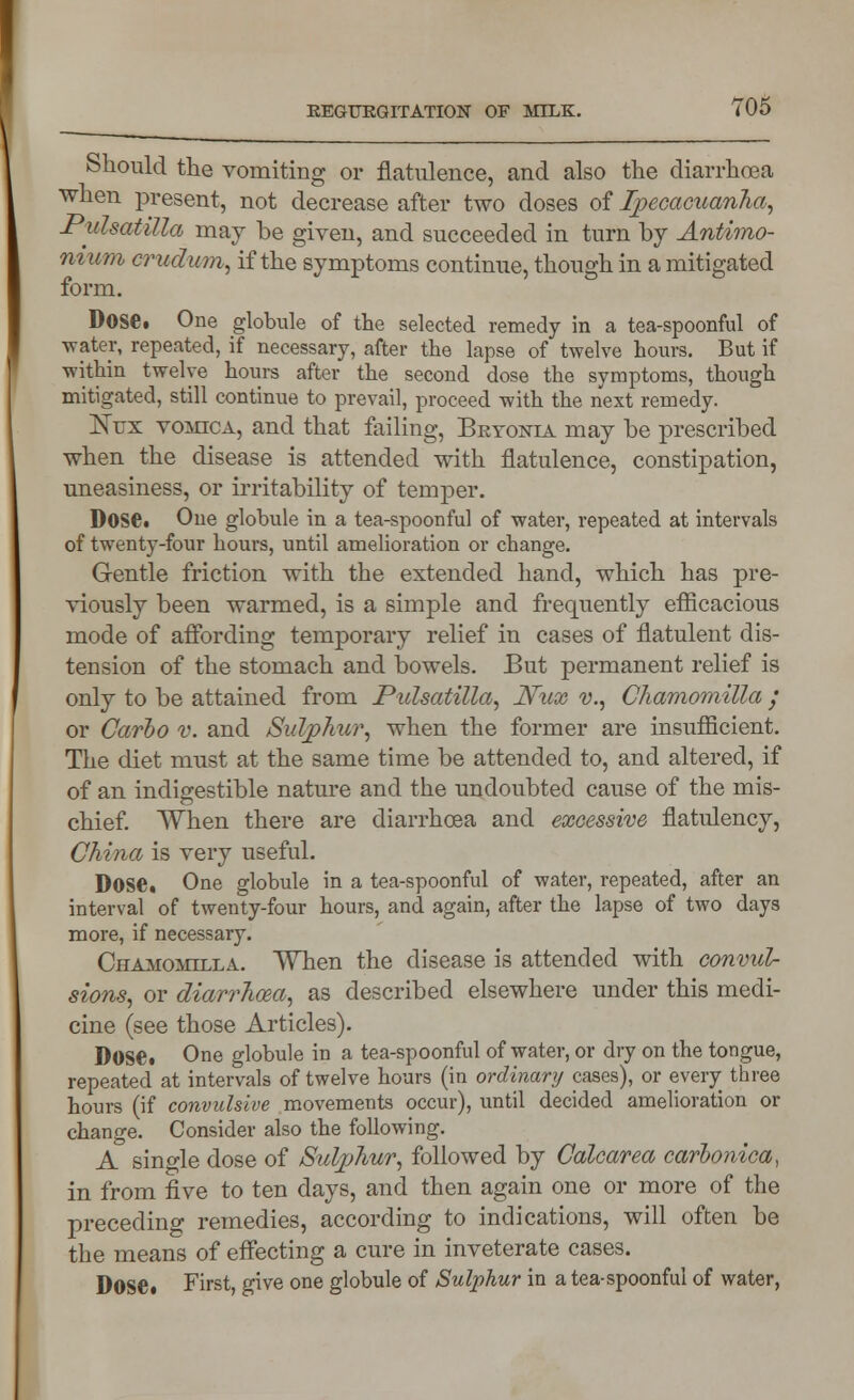 Should the vomiting or flatulence, and also the diarrhoea when present, not decrease after two doses of Ipecacuanha, -Pulsatilla may be given, and succeeded in turn by Antimo- m um crudum, if the symptoms continue, though in a mitigated form. Dose. One globule of the selected remedy in a tea-spoonful of water, repeated, if necessary, after the lapse of twelve hours. But if within twelve hours after the second dose the symptoms, though mitigated, still continue to prevail, proceed with the next remedy. Kux vomica, and that failing, Bryonia may be prescribed when the disease is attended with flatulence, constipation, uneasiness, or irritability of temper. Dose. One globule in a tea-spoonful of water, repeated at intervals of twenty-four hours, until amelioration or change. Gentle friction with the extended hand, which has pre- viously been warmed, is a simple and frequently efficacious mode of affording temporary relief in cases of flatulent dis- tension of the stomach and bowels. But permanent relief is only to be attained from Pulsatilla, JVux v., Chamomilla ; or Carbo v. and Sulphur, when the former are insufficient. The diet must at the same time be attended to, and altered, if of an indigestible nature and the undoubted cause of the mis- chief. When there are diarrhoea and excessive flatulency, China is very useful. Dose. One globule in a tea-spoonful of water, repeated, after an interval of twenty-four hours, and again, after the lapse of two days more, if necessary. Chamomilla. When the disease is attended with convul- sions, or diarrhoea, as described elsewhere under this medi- cine (see those Articles). Dose. One globule in a tea-spoonful of water, or dry on the tongue, repeated at intervals of twelve hours (in ordinary cases), or every three hours (if convulsive movements occur), until decided amelioration or change. Consider also the following. A single dose of Sulphur, followed by Calcarea carbonica, in from five to ten days, and then again one or more of the preceding remedies, according to indications, will often be the means of effecting a cure in inveterate cases. Dose. First, give one globule of Sulphur in a tea-spoonful of water,