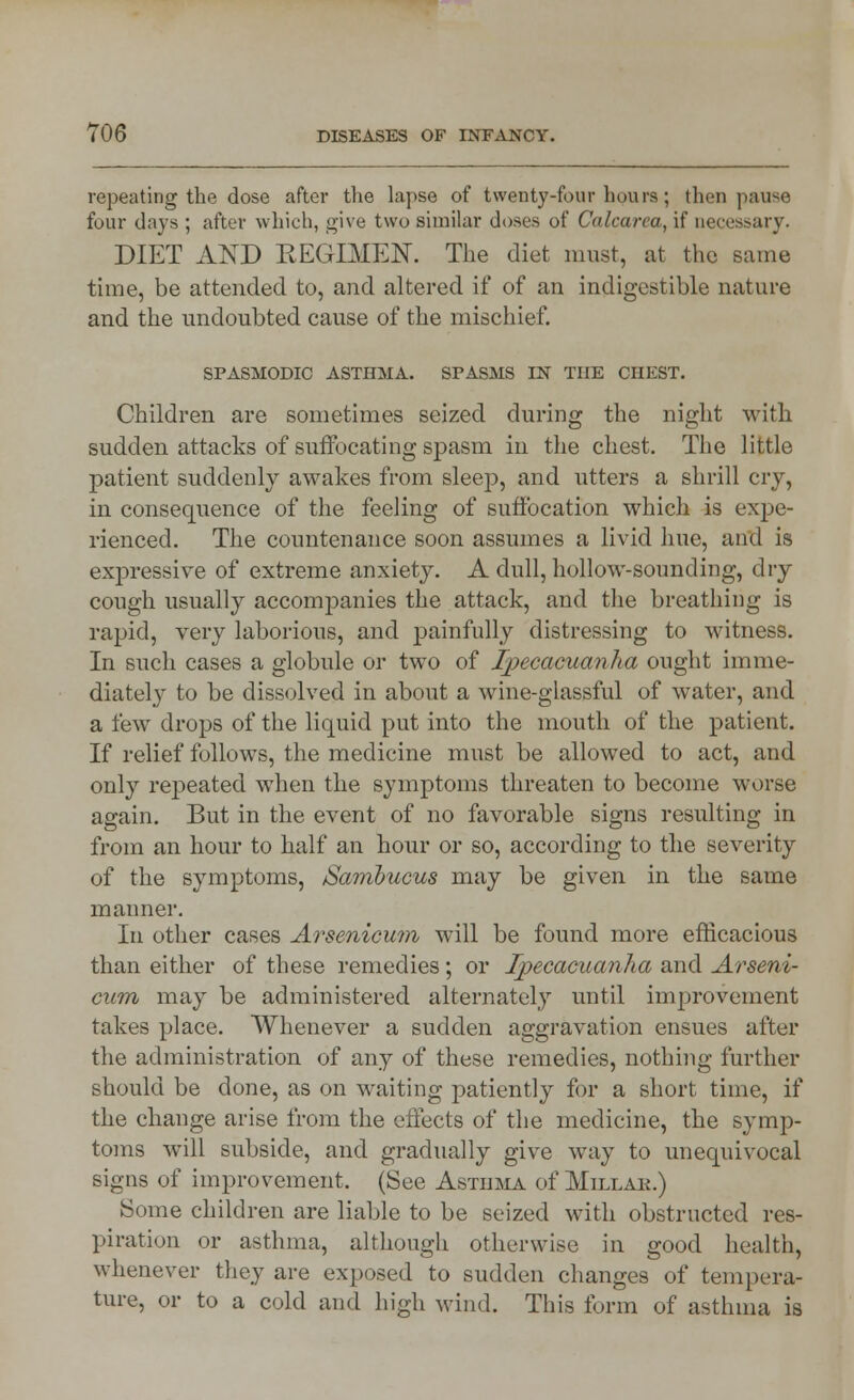 repeating the dose after the lapse of twenty-four hours; then pause four days ; after which, give two similar doses of Calcarea, if necessary. DIET AND REGIMEN. The diet must, at the same time, be attended to, and altered if of an indigestible nature and the undoubted cause of the mischief. SPASMODIC ASTHMA. SPASMS IN THE CHEST. Children are sometimes seized during the night with sudden attacks of suffocating spasm in the chest. The little patient suddenly awakes from sleep, and utters a shrill cry, in consequence of the feeling of suffocation which is expe- rienced. The countenance soon assumes a livid hue, and is expressive of extreme anxiety. A dull, hollow-sounding, dry cough usually accompanies the attack, and the breathing is rapid, very laborious, and painfully distressing to witness. In such cases a globule or two of Ipecacuanha ought imme- diately to be dissolved in about a wine-glassful of water, and a few drops of the liquid put into the mouth of the patient. If relief follows, the medicine must be allowed to act, and only repeated when the symptoms threaten to become worse again. But in the event of no favorable signs resulting in from an hour to half an hour or so, according to the severity of the symptoms, Sambucus may be given in the same manner. In other cases Arsenicum will be found more efficacious than either of these remedies; or Ipecacuanha and Arseni- cum may be administered alternately until improvement takes place. Whenever a sudden aggravation ensues after the administration of any of these remedies, nothing further should be done, as on waiting patiently for a short time, if the change arise from the effects of the medicine, the symp- toms will subside, and gradually give way to unequivocal signs of improvement. (See Asthma of Millak.) Some children are liable to be seized with obstructed res- pa ration or asthma, although otherwise in good health, whenever they are exposed to sudden changes of tempera- ture, or to a cold and high wind. This form of asthma is