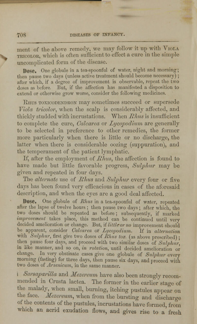 ment of the above remedy, we may follow it up with Viola tricolor, which is often sufficient to effect a cure in the simple uncomplicated form of the disease. Dose. One globule in a tea-spoonful of water, night and morning; then pause two days (unless active treatment should become necessary) ; after which, if a degree of improvement is observable, repeat the two doses as before. But, if the affection has manifested a disposition to extend or otherwise grow worse, consider the following medicines. Rhus toxicodendron may sometimes succeed or supersede Viola tricolor, when the scalp is considerably affected, and thickly studded with incrustations. When Rhus is insufficient to complete the cure, Calcarea or Zycopodium are generally to be selected in preference to other remedies, the former more particularly when there is little or no discharge, the latter when there is considerable oozing (suppuration), and the temperament of the patient lymphatic. If, after the employment of Rhus, the affection is found to have made but little favorable progress, Sulphur may be given and repeated in four days. The alternate use of Rhus and Sulphur every four or five days has been found very efficacious in cases of the aforesaid description, and when the eyes are a good deal affected. Dose. One globule of Rhus in a tea-spoonful of water, repeated after the lapse of twelve hours ; then pause two days; after which, the two doses should be repeated as before; subsequently, if marked improvement takes place, this method can be continued until very decided amelioration or change. But, \i'littleorno improvement should be apparent, consider Calcarea or Lycopodium. If in alternation with Sulphur, first give two doses of Rhus tox. (as above prescribed); then pause four days, and proceed with two similar doses of Sulphur, in like manner, and so on, in rotation, until decided amelioration or change. In very obstinate cases give one globule of Sulphur every morning (fasting) for three days, then pause six days, and proceed with two doses of Arsenicum, in the same manner. i Sarsaparilla and Mezereum have also been strongly recom- mended in Crusta lactea. The former in the earlier stage of the malady, when small, burning, itching pustules appear on the face. Mezereum, when from the bursting and discharge of the contents of the pustules, incrustations have formed, from which an acrid exudation flows, and gives rise to a'fresh