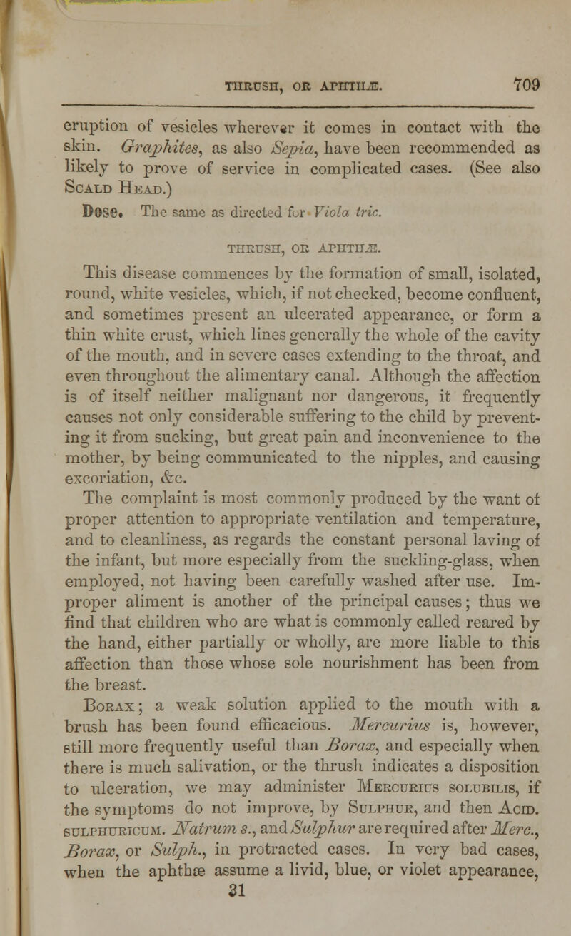 eruption of vesicles wherever it comes in contact with the skin. Grajjhites, as also Sepia, have been recommended as likely to prove of service in complicated cases. (See also Scald Head.) DoSft The same as directed for Viola trie. THRUSH, OR APHTII2E. This disease commences bj the formation of small, isolated, round, white vesicles, which, if not checked, become confluent, and sometimes present an ulcerated appearance, or form a thin white crust, which lines generally the whole of the cavity of the mouth, and in severe cases extending to the throat, and even throughout the alimentary canal. Although the affection is of itself neither malignant nor dangerous, it frequently causes not only considerable suffering to the child by prevent- ing it from sucking, but great pain and inconvenience to the mother, by being communicated to the nipples, and causing excoriation, &c. The complaint is most commonly produced by the want ot proper attention to appropriate ventilation and temperature, and to cleanliness, as regards the constant personal laving of the infant, but more especially from the suckling-glass, when employed, not having been carefully washed after use. Im- proper aliment is another of the principal causes; thus we find that children who are what is commonly called reared by the hand, either partially or wholly, are more liable to this affection than those whose sole nourishment has been from the breast. Borax; a weak solution applied to the mouth with a brush has been found efficacious. Mercurius is, however, still more frequently useful than Borax, and especially when there is much salivation, or the thrush indicates a disposition to ulceration, we may administer Mercurius solubilis, if the symptoms do not improve, by Sulphur, and then Aero. sulphuricum. Natrum s., and Sulphur are required after Merc, Borax, or Sulph., in protracted cases. In very bad cases, when the aphthse assume a livid, blue, or violet appearance, SI