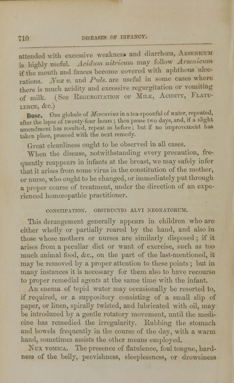 attended with excessive weakness and diarrhoea, Absenictjm is highly useful. Acidum nitricum may follow Arsenicum if the mouth and fauces become covered with aphthous ulce- rations. Nux v. :md Puis, are useful in some cases where there is much acidity and excessive regurgitation or vomiting of milk. (See Regurgitation of Milk, Acidity, Flatu- lence, &c.) DOSC. One globule of Mi rcurius in a tore-spoonful of water, repeated, after the lapse of twenty-four hours ; then pause two days, and, if a slight amendment has resulted, repeat as before; but if no improvement has taken place, proceed with the next remedy. Great cleanliness ought to be observed in all cases. When the disease, notwithstanding every precaution, fre- quently reappears in infants at the breast, we may safely infer that it arises from some virus in the constitution of the mother, oi- nurse, wh<» ought to be changed, or immediately put through a proper course of treatment, under the direction of an expe- rienced homoeopathic practitioner. CONSTIPATION. OBSTRUCTIO ALVI NEONATORUM. This derangement generally appears in children wdio are either wholly or partially reared by the hand, and also in those whose mothers or nurses are similarly disposed; if it arises from a peculiar diet or want of exercise, such as too much animal food, &c, on the part of the last-mentioned, it may be removed by a proper attention to these points ; but in many instances it is necessary for them also to have recourse to proper remedial agents at the same time with the infant. An enema of tepid water may occasionally be resorted to, if required, or a suppository consisting of a small slip of paper, or linen, spirally twisted, and lubricated with oil, may be introduced by a gentle rotatory movement, until the medi- cine has remedied the irregularity. Rubbing the stomach and bowels frequently in the course of the day, with a warm hand, sometimes assists the other means employed. Isvx vomica. The presence of flatulence, foul tongue, hard- ness of the belly, peevishness, sleeplessness, or drowsiness