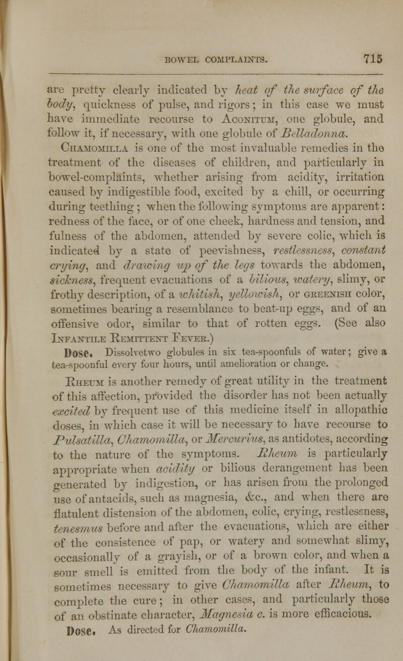 are pretty clearly indicated by heat of the surface of the body, quickness of pulse, and rigors; in this case we must have immediate recourse to Aconitum, one globule, and follow it, if necessary, with one globule of Belladonna. Chamomilla is one of the most invaluable remedies in the treatment of the diseases of children, and particularly in bowel-complaints, whether arising from acidity, irritation caused by indigestible food, excited by a chill, or occurring during teething ; when the following symptoms are apparent: redness of the face, or of one cheek, hardness and tension, and fulness of the abdomen, attended by severe colic, which is indicated by a state of peevishness, restlessness, constant crying, and drawing up of the legs towards the abdomen, sickness, frequent evacuations of a bilious, watery, slimy, or frothy description, of a whitish, yellowish, or greenish color, sometimes bearing a resemblance to beat-up eggs, and of an offensive odor, similar to that of rotten eggs. (See also Infantile Remittent Fever.) DOSC Dissolvetwo globules in six tea-spoonfuls of water; give a tea-spoonful every four hours, until amelioration or change. Rheum: is another remedy of great utility in the treatment of this affection, provided the disorder has not been actually excited by frequent use of this medicine itself in allopathic doses, in which case it will be necessary to have recourse to Pulsatilla, Chamomilla, or Mercurius, as antidotes, according to the nature of the symptoms. Rheum is particularly appropriate when acidity or bilious derangement has been generated by indigestion, or has arisen from the prolonged use of antacids, such as magnesia, &c., and when there are flatulent distension of the abdomen, colic, crying, restlessness, tenesmus before and after the evacuations, which are either of the consistence of pap, or watery and somewhat slimy, occasionally of a grayish, or of a brown color, and when a sour smell is emitted from the body of the infant. It is sometimes necessary to give Chamomilla after Iilieum, to complete the cure; in other cases, and particularly those of an obstinate character, Magnesia c. is more efficacious.