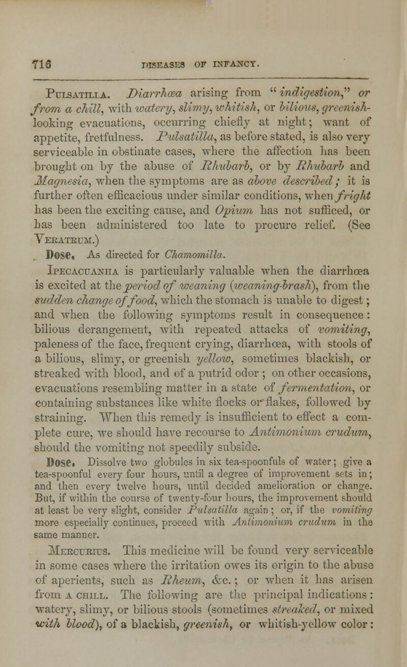 Pulsatilla. Diarrhoea arising from  indigestion or from a chill, with watery, slimy, whitish, or Ulious, greenish- looking evacuations, occurring chiefly at night; want of appetite, fretfulness. Pulsatilla, as before stated, is also very serviceable in obstinate cases, where the affection lias been brought on by the abuse of Rhubarb, or by Rhubarb and Magnesia, when the symptoms are as above described; it is further often efficacious under similar conditions, when fright has been the exciting cause, and Opium has not sufficed, or has been administered too late to procure relief. (See Veratkum.) Dose. As directed for Chamomilla. Ipecacuanha is particularly valuable when the diarrhoea is excited at the period of weaning (weaning-brash), from the sudden change of food, which the stomach is unable to digest; and when the following symptoms result in consequence: bilious derangement, with repeated attacks of vomiting, paleness of the face, frequent crying, diarrhoea, with stools of a bilious, slimy, or greenish yellow, sometimes blackish, or streaked with blood, and of a putrid odor ; on other occasions, evacuations resembling matter in a state of fermentation, or containing substances like white flocks or flakes, followed by straining. When this remedy is insufficient to effect a com- plete cure, we should have recourse to Antimonium crudum, should the vomiting not speedily subside. Dose» Dissolve two globules in six tea-spoonfuls of water; give a tea-spoonful every four hours, until a degree of improvement sets in; and then every twelve hours, until decided amelioration or change. But, if within the course of twenty-four hours, the improvement should at least be very slight, consider Pulsatilla again ; or, if the vomiting more especially continues, proceed with Antimonium crudum in the same manner. Mekcukius. This medicine will be found very serviceable in some cases where the irritation owes its origin to the abuse of aperients, such as Rheum, &c.; or when it has arisen from a chill. The following are the principal indications : watery, slimy, or bilious stools (sometimes streaked, or mixed with blood), of a blackish, greenish, or whitish-yellow color: