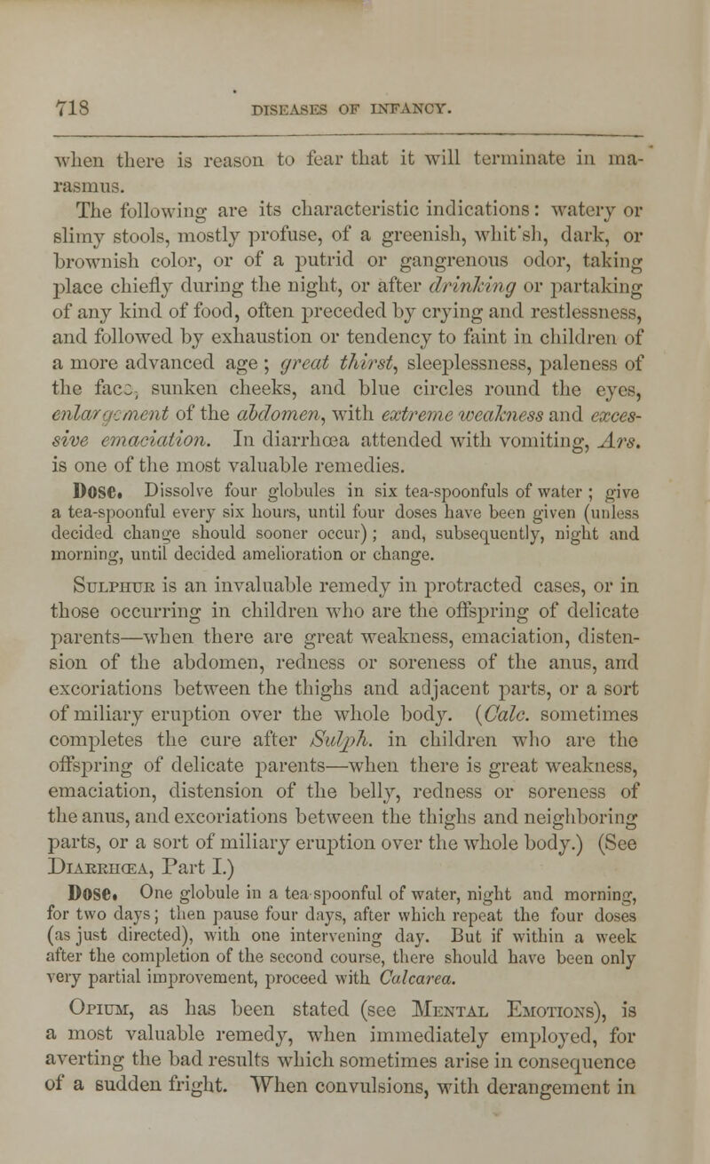 when there is reason to fear that it will terminate in ma- rasmus. The following are its characteristic indications: watery or slimy stools, mostly profuse, of a greenish, whit'sh, dark, or brownish color, or of a putrid or gangrenous odor, taking place chiefly during the night, or after drinking or partaking of any kind of food, often preceded by crying and restlessness, and followed by exhaustion or tendency to faint in children of a more advanced age ; great thirst, sleeplessness, paleness of the face-, sunken cheeks, and blue circles round the eves, enlargement of the abdomen, with extreme weakness and exces- sive emaciation. In diarrhoea attended with vomiting, Ars. is one of the most valuable remedies. Dose. Dissolve four globules in six tea-spoonfuls of water ; give a tea-spoonful every six hours, until four doses have been given (unless decided change should sooner occur); and, subsequently, night and morning, until decided amelioration or change. Sulphtjk is an invaluable remedy in protracted cases, or in those occurring in children who are the offspring of delicate parents—when there are great weakness, emaciation, disten- sion of the abdomen, redness or soreness of the anus, and excoriations between the thighs and adjacent parts, or a sort of miliary eruption over the whole body. {Gale, sometimes completes the cure after Sul/ph. in children who are the offspring of delicate parents—when there is great weakness, emaciation, distension of the belly, redness or soreness of the anus, and excoriations between the thighs and neighboring parts, or a sort of miliary eruption over the whole body.) (See Diakrhcea, Part I.) Dose. One globule in a tea spoonful of water, night and morning, for two days; then pause four days, after which repeat the four doses (as just directed), with one intervening day. But if within a week after the completion of the second course, there should have been only very partial improvement, proceed with Calcarea. Opium, as has been stated (see Mental Emotions), is a most valuable remedy, when immediately employed, for averting the bad results which sometimes arise in consecpience of a sudden fright. When convulsions, with derangement in