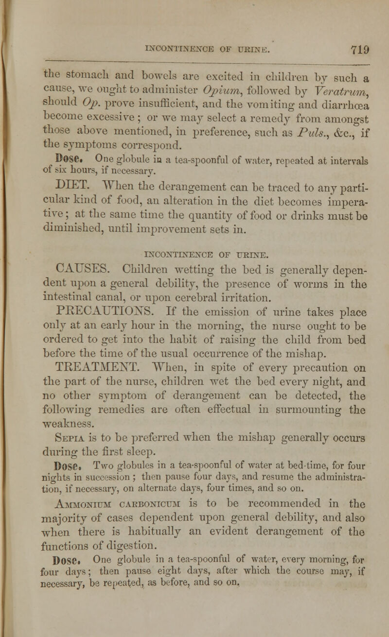 the stomach and bowels are excited in children by such a cause, we ought to administer Opium, followed by Veratrum, should Oj). prove insufficient, and the vomiting and diarrhoea become excessive ; or we may select a remedy from amongst those above mentioned, in preference, such as Puis., &c, if the symptoms correspond. DOSC. One globule in a tea-spoonful of water, repeated at intervals of six hours, if necessary. DIET. When the derangement can be traced to any parti- cular kind of food, an alteration in the diet becomes impera- tive ; at the same time the quantity of food or drinks must be diminished, until improvement sets in. INCONTINENCE OF URrNE. CAUSES. Children wetting the bed is generally depen- dent upon a general debility, the presence of worms in the intestinal canal, or upon cerebral irritation. PRECAUTIONS. If the emission of urine takes place only at an early hour in the morning, the nurse ought to be ordered to get into the habit of raising the child from bed before the time of the usual occurrence of the mishap. TREATMENT. When, in spite of every precaution on the part of the nurse, children wet the bed every night, and no other symptom of derangement can be detected, the following remedies are often effectual in surmounting the weakness. Sepia is to be preferred when the mishap generally occurs during the first sleep. Dose. Two globules in a tea-spoonful of water at bed-time, for four nights in succession ; then pause four days, and resume the administra- tion, if necessary, on alternate days, four times, and so on. Ammonium caebonicum is to be recommended in the majority of cases dependent upon general debility, and also when there is habitually an evident derangement of the functions of digestion. Dose* One globule in a tea-spoonful of water, every morning, for four days; then pause eight days, after which the course may, if necessary, be repeated, as before, and so on.