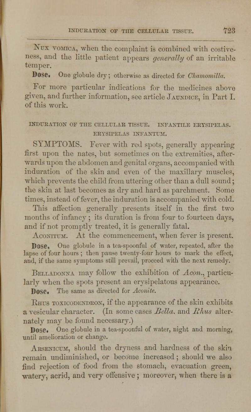 ISTux vomica, when the complaint is combined with costive- ness, and the little patient appears generally of an irritable temper. Dose. One globule dry; otherwise as directed for Chamomilla. For more particular indications for the medicines above given, and further information, see article Jaundice, in Part I. of this work. INDURATION OF THE CELLULAR TISSUE. INFANTILE ERYSIPELAS. ERYSIPELAS INFANTUM. S11MPTOMS. Fever with red spots, generally appearing first upon the nates, but sometimes on the extremities, after- wards upon the abdomen and genital organs, accompanied with induration of the skin and even of the maxillary muscles, which prevents the child from uttering other than a dull sound; the skin at last becomes as dry and hard as parchment. Some times, instead of fever, the induration is accompanied with cold. This affection generally presents itself in the first two months of infancy ; its duration is from four to fourteen days, and if not promptly treated, it is generally fatal. Aconttuai. At the commencement, when fever is present. Dose, One globule in a tea-spoonful of water, repeated, after the lapse of four hours ; then pause twenty-four hours to mark the effect, and, if the same symptoms still prevail, proceed with the next remedy. Belladonna may follow the exhibition of Aeon., particu- larly when the spots present an erysipelatous appearance. Dose. The same as directed for Aconite. Knus toxicodendron, if the appearance of the skin exhibits a vesicular character. (In some cases Bella, and jR/ius alter- nately may be found necessary.) Dose. One globule in a tea-spoonful of water, night and morning, until amelioration or change. Arsenicum, should the dryness and hardness of the skin remain undiminished, or become increased; should we also find rejection of food from the stomach, evacuation green, watery, acrid, and very offensive ; moreover, when there is a