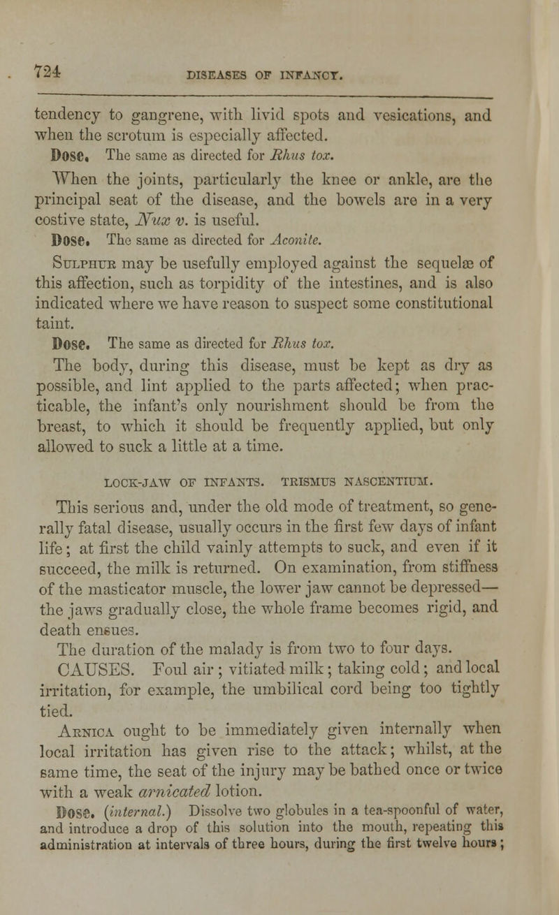 tendency to gaDgrene, with livid spots and vesications, and when the scrotum is especially affected. D0SC« The same as directed for JRhus tox. When the joints, particularly the knee or ankle, are the principal seat of the disease, and the bowels are in a very costive state, Nux v. is useful. Dose* The same as directed for Aconite. Sulphur may be usefully employed against the sequelae of this affection, such as torpidity of the intestines, and is also indicated where we have reason to suspect some constitutional taint. D0S£. The same as directed for Hhus tox. The body, during this disease, must be kept as dry as possible, and lint applied to the parts affected; when prac- ticable, the infant's only nourishment should be from the breast, to which it should be frequently applied, but only allowed to suck a little at a time. LOCK-JAW OF INFANTS. TRISMUS NASCENTIUM. This serious and, under the old mode of treatment, so gene- rally fatal disease, usually occurs in the first few days of infant life; at first the child vainly attempts to suck, and even if it succeed, the milk is returned. On examination, from stiffness of the masticator muscle, the lower jaw cannot be depressed— the jaws gradually close, the whole frame becomes rigid, and death ensues. The duration of the malady is from two to four days. CAUSES. Foul air ; vitiated milk; taking cold; and local irritation, for example, the umbilical cord being too tightly tied. Arnica ought to be immediately given internally when local irritation has given rise to the attack; whilst, at the same time, the seat of the injury may be bathed once or twice with a weak arnicated lotion. DOSS, (internal.) Dissolve two globules in a tea-spoonful of water, and introduce a drop of this solution into the mouth, repeating this administration at intervals of three hours, during the first twelve hours;