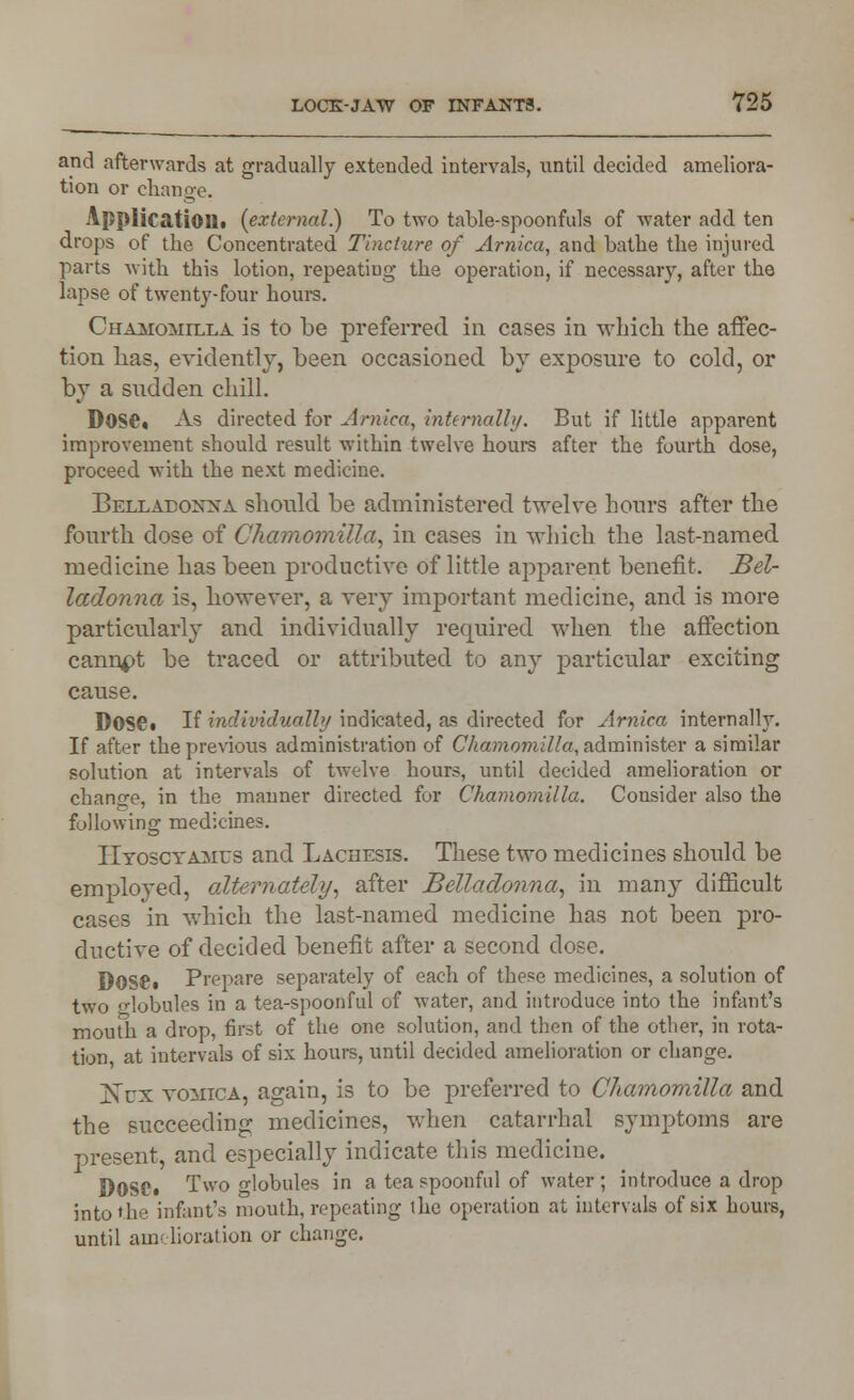 and afterwards at gradually extended intervals, until decided ameliora- tion or change. Application, (external.) To two table-spoonfuls of water add ten drops of the Concentrated Tincture of Arnica, and bathe the injured parts with this lotion, repeating the operation, if necessary, after the lapse of twenty-four hours. Chamomilla is to be preferred in cases in which the affec- tion lias, evidently, been occasioned by exposure to cold, or by a sudden chill. DOS©* As directed for Arnica, internally. But if little apparent improvement should result within twelve hours after the fourth dose, proceed with the next medicine. Bellaeoxxa should be administered twelve hours after the fourth dose of Chamomilla, in cases in which the last-named medicine has been productive of little apparent benefit. Bel- ladonna is, however, a very important medicine, and is more particularly and individually required when the affection cannpt be traced or attributed to any particular exciting cause. DOS©* If individually indicated, as directed for Arnica internally. If after the previous administration of Chamomilla, administer a similar solution at intervals of twelve hours, until decided amelioration or change, in the manner directed for Chamomilla. Consider also the following medicines. Htoscyames and Lachesis. These two medicines should be employed, alternately, after Belladonna, in many difficult cases in which the last-named medicine has not been pro- ductive of decided benefit after a second dose. DOSCi Prepare separately of each of these medicines, a solution of two -lobules in a tea-spoonful of water, and introduce into the infant's mouth a drop, first of the one solution, and then of the other, in rota- tion at intervals of six hours, until decided amelioration or change. ]STcx vomica, again, is to be preferred to Chamomilla and the succeeding medicines, when catarrhal symptoms are present, and especially indicate this medicine. DOSCt Two o-lobules in a tea spoonful of water; introduce a drop into'he infant's mouth, repeating the operation at intervals of six hours, until amelioration or change.