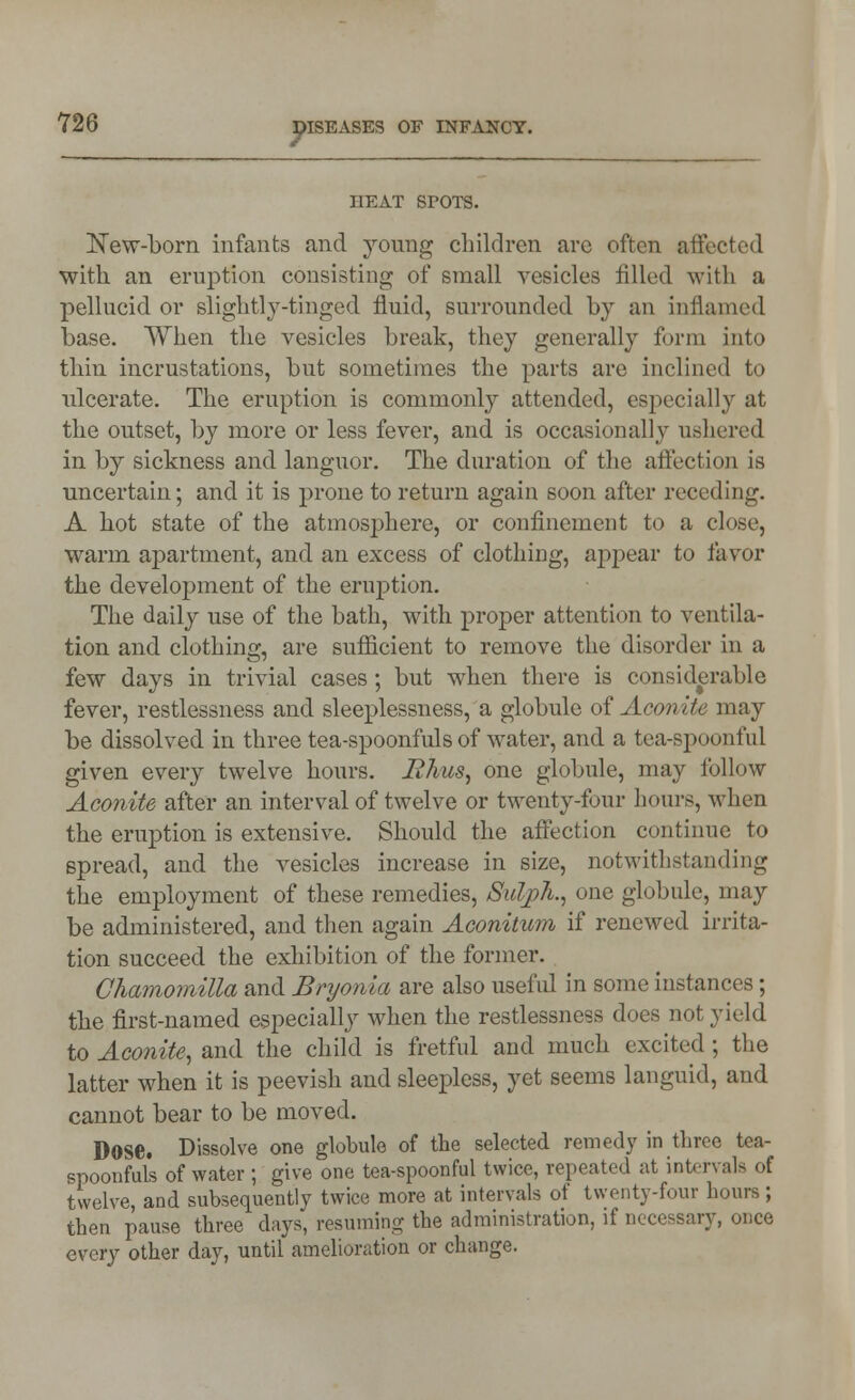 HEAT SPOTS. New-born infants and young children arc often affected with, an eruption consisting of small vesicles filled with a pellucid or slightly-tinged fluid, surrounded by an inflamed base. When the vesicles break, they generally form into thin incrustations, but sometimes the parts are inclined to ulcerate. The eruption is commonly attended, especially at the outset, by more or less fever, and is occasionally ushered in by sickness and languor. The duration of the affection is uncertain; and it is prone to return again soon after receding. A hot state of the atmosphere, or confinement to a close, warm apartment, and an excess of clothing, appear to favor the development of the eruption. The daily use of the bath, with proper attention to ventila- tion and clothing, are sufficient to remove the disorder in a few days in trivial cases; but when there is considerable fever, restlessness and sleeplessness, a globule of Aeon ite may be dissolved in three tea-spoonfuls of water, and a tea-spoonful given every twelve hours. lihus, one globule, may follow Aconite after an interval of twelve or twenty-four hours, when the eruption is extensive. Should the affection continue to spread, and the vesicles increase in size, notwithstanding the employment of these remedies, Sulph., one globule, may be administered, and then again Aconitum if renewed irrita- tion succeed the exhibition of the former. Chamomilla and Bryonia are also useful in some instances; the first-named especially when the restlessness does not yield to Aconite^ and the child is fretful and much excited ; the latter when it is peevish and sleepless, yet seems languid, and cannot bear to be moved. Dose. Dissolve one globule of the selected remedy in three tea- spoonfuls of water ; give one tea-spoonful twice, repeated at intervals of twelve, and subsequently twice more at intervals of twenty-four hours; then pause three days, resuming the administration, if necessary, once every other day, until amelioration or change.