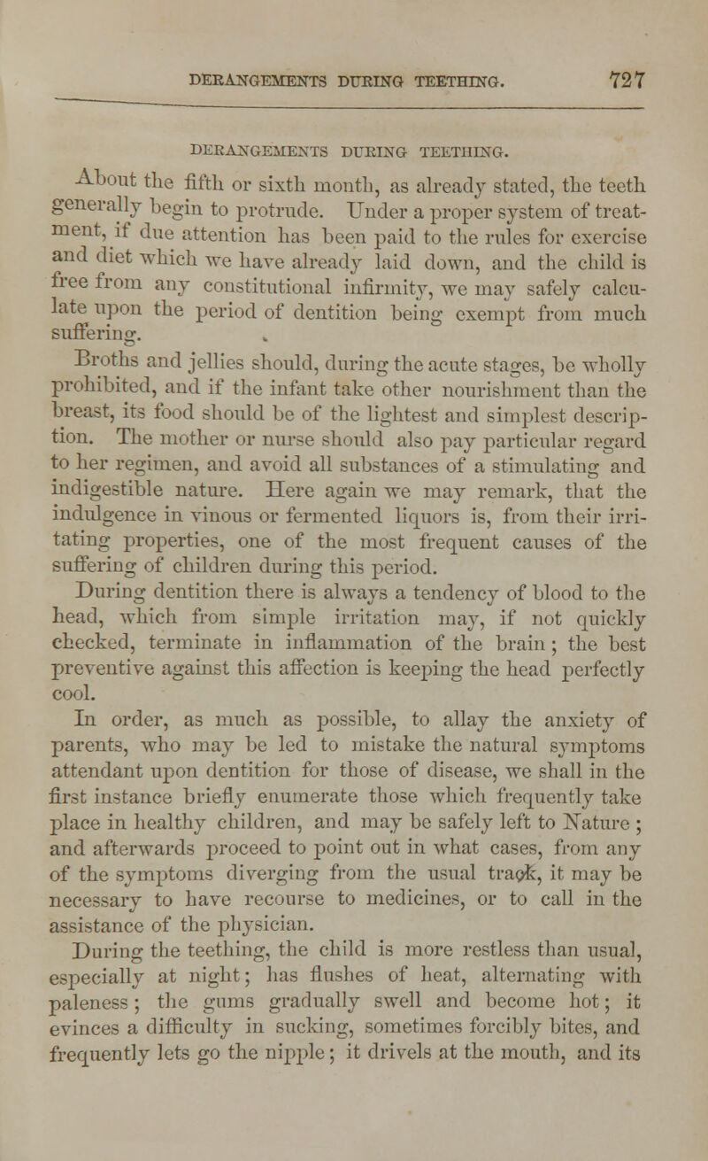 DERANGEMENTS DURING TEETHING. About the fifth or sixth month, as already stated, the teeth generally begin to protrude. Under a proper system of treat- ment, it due attention has been paid to the rules for exercise and diet which we have already laid down, and the child is free from any constitutional infirmity, we may safely calcu- late upon the period of dentition being exempt from much suffering. Broths and jellies should, during the acute stages, be wholly prohibited, and if the infant take other nourishment than the breast, its food should be of the lightest and simplest descrip- tion. The mother or nurse should also pay particular regard to her regimen, and avoid all substances of a stimulating and indigestible nature. Here again we may remark, that the indulgence in vinous or fermented liquors is, from their irri- tating properties, one of the most frequent causes of the suffering of children during this period. During dentition there is always a tendency of blood to the head, which from simple irritation may, if not quickly checked, terminate in inflammation of the brain ; the best preventive against this affection is keeping the head perfectly cool. In order, as much as possible, to allay the anxiety of parents, who may be led to mistake the natural symptoms attendant upon dentition for those of disease, we shall in the first instance briefly enumerate those which frequently take place in healthy children, and may be safely left to Nature ; and afterwards proceed to point out in what cases, from any of the symptoms diverging from the usual track, it may be necessary to have recourse to medicines, or to call in the assistance of the physician. During the teething, the child is more restless than usual, especially at night; has flushes of heat, alternating with paleness; the gums gradually swell and become hot; it evinces a difficulty in sucking, sometimes forcibly bites, and frequently lets go the nipple; it drivels at the mouth, and its