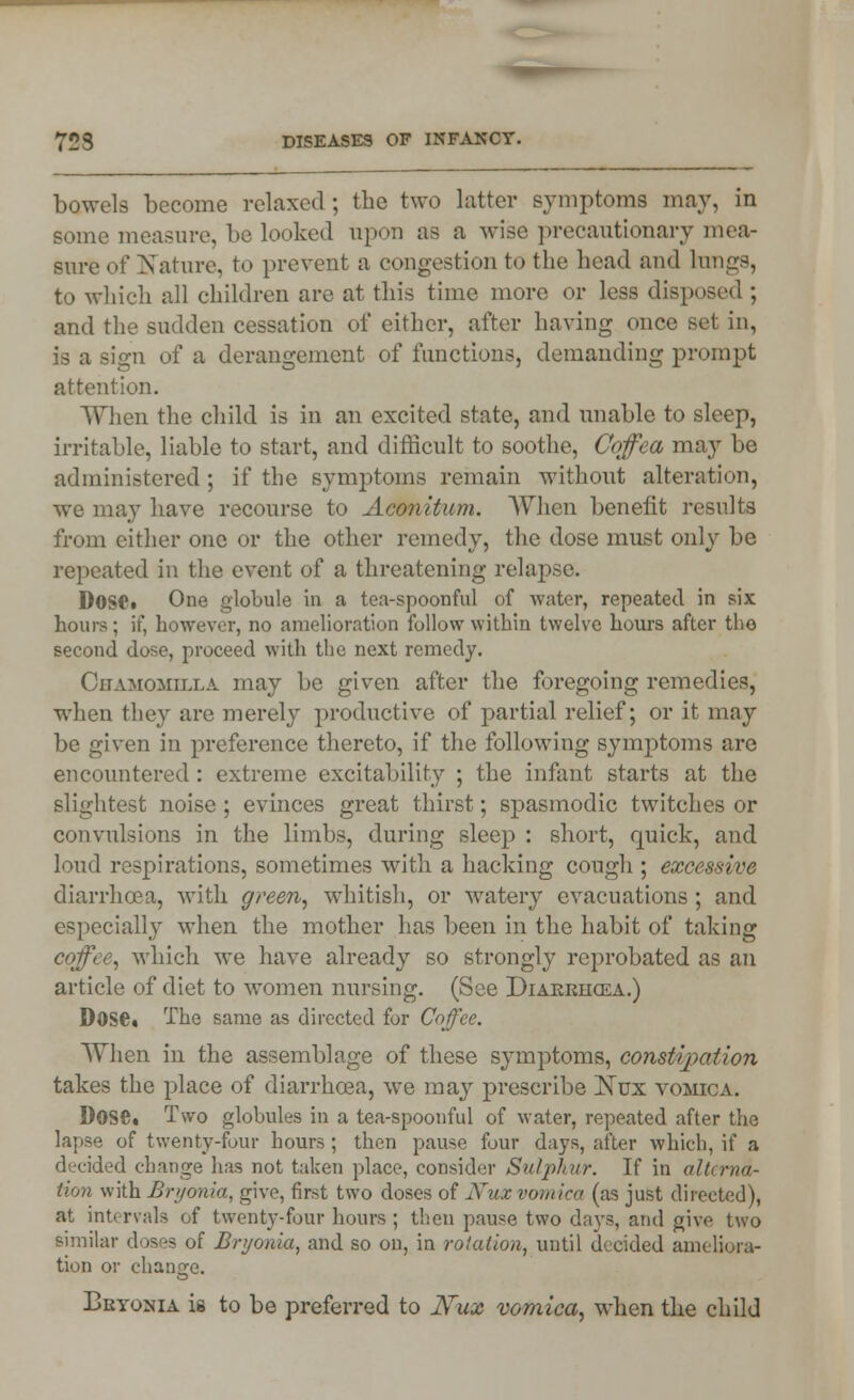 bowels become relaxed ; the two latter symptoms may, in some measure, be looked upon as a wise precautionary mea- sure of Nature, to prevent a congestion to the head and hmgs, to which all children are at this time more or less disposed ; and the sudden cessation of either, after having once Bel in, is a sign of a derangement of functions, demanding prompt attention. When the child is in an excited state, and unable to sleep, irritable, liable to start, and difficult to soothe, Coffea may be administered; if the symptoms remain without alteration, we may have recourse to Aconitum. When benefit results from either one or the other remedy, the dose must only be repeated in the event of a threatening relapse. Dose* One globule in a tea-spoonful of water, repeated in six hours; if, however, no amelioration follow within twelve hours after the second dose, proceed with the next remedy. Chamomilla may be given after the foregoing remedies, when they are merely productive of partial relief; or it may be given in preference thereto, if the following symptoms are encountered: extreme excitability ; the infant starts at the slightest noise; evinces great thirst; spasmodic twitches or convulsions in the limbs, during sleep : short, quick, and loud respirations, sometimes with a hacking cough ; excessive diarrhoea, with green, whitish, or watery evacuations; and especially when the mother has been in the habit of taking coffee, which we have already so strongly reprobated as an article of diet to women nursing. (See Diarriioza.) Dose. The same as directed for Coffee. When in the assemblage of these symptoms, constipation takes the place of diarrhoea, we may prescribe ISTux vomica. D0S6. Two globules in a tea-spoonful of water, repeated after the lapse of twenty-four hours; then pause four days, after which, if a decided change has not taken place, consider Sulphur. If in alterna- tion with Bryonia, give, first two doses of Xux vomica (as just directed), at intervals of twenty-four hours; then pause two days, and give two similar doses of Bryonia, and so on, in rotation, until decided ameliora- tion or change. Bryonia is to be preferred to Nux vomica, when the child