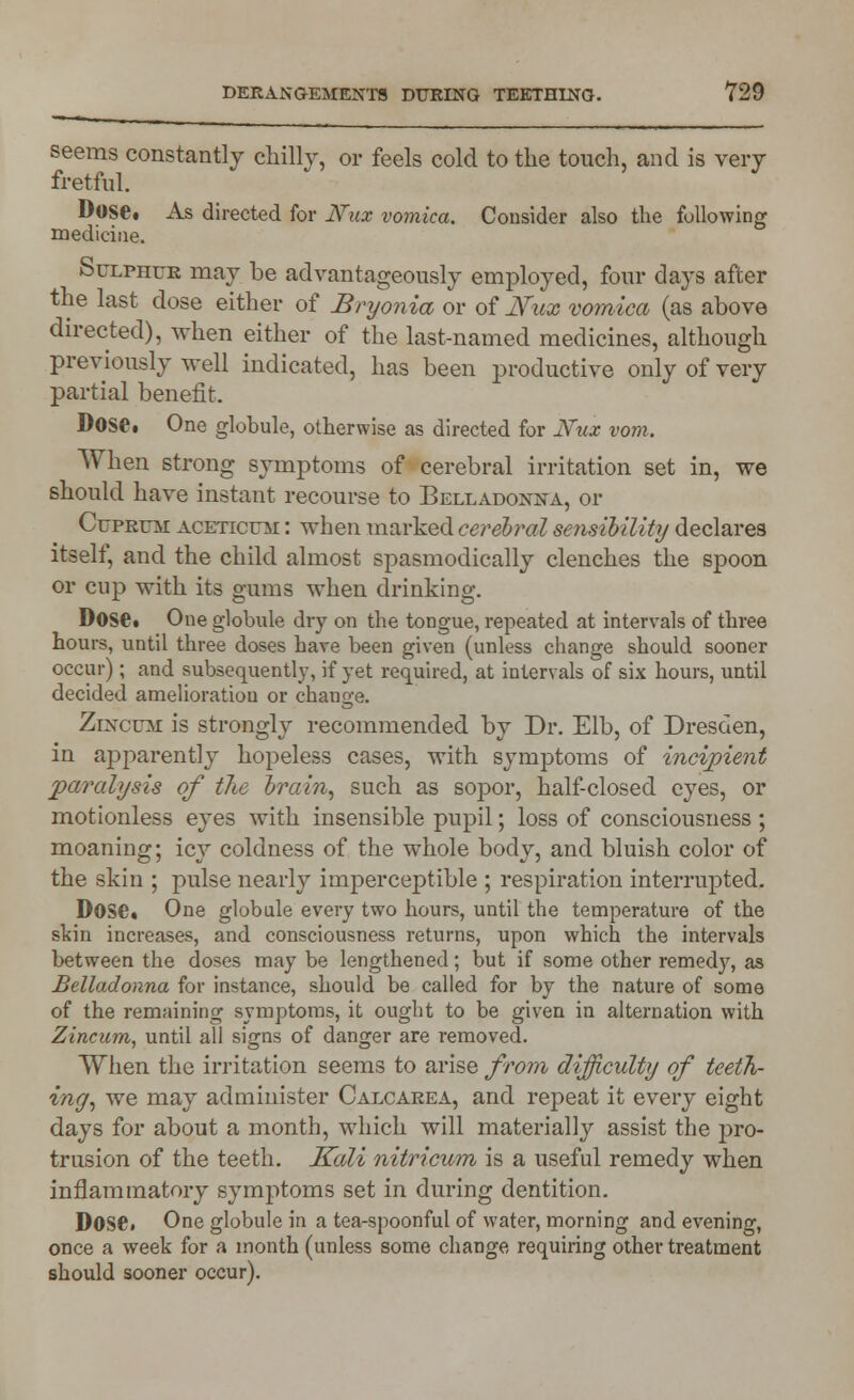 seems constantly chilly, or feels cold to the touch, and is very fretful. Dose. As directed for Nux vomica. Consider also the following medicine. Sulphur may be advantageously employed, four days after the last dose either of Bryonia or of Nux vomica, (as above directed), when either of the last-named medicines, although previously well indicated, has been productive only of very partial benefit. Dose. One globule, otherwise as directed for Nux vom. When strong symptoms of cerebral irritation set in, we should have instant recourse to Belladonna, or Cuprum aceticum : when marked cerebral sensibility declares itself, and the child almost spasmodically clenches the spoon or cup with its gums when drinking. Dose. One globule dry on the tongue, repeated at intervals of three hours, until three doses have been given (unless change should sooner occur); and subsequently, if yet required, at intervals of six hours, until decided amelioration or change. ZmcuM is strongly recommended by Dr. Elb, of Dresden, in apparently hopeless cases, with symptoms of incipient paralysis of the brain, such as sopor, half-closed eyes, or motionless eyes with insensible pupil; loss of consciousness ; moaning; icy coldness of the whole body, and bluish color of the skin ; pulse nearly imperceptible ; respiration interrupted. Dose. One globule every two hours, until the temperature of the skin increases, and consciousness returns, upon which the intervals between the doses may be lengthened; but if some other remedy, as Belladonna for instance, should be called for by the nature of some of the remaining symptoms, it ought to be given in alternation with Zincum, until all signs of danger are removed. When the irritation seems to arise from difficulty of teeth- ing, we may administer Calcarea, and repeat it every eight days for about a month, which will materially assist the pro- trusion of the teeth. Kali nitricum is a useful remedy when inflammatory symptoms set in during dentition. DOSC One globule in a tea-spoonful of water, morning and evening, once a week for a month (unless some change requiring other treatment should sooner occur).