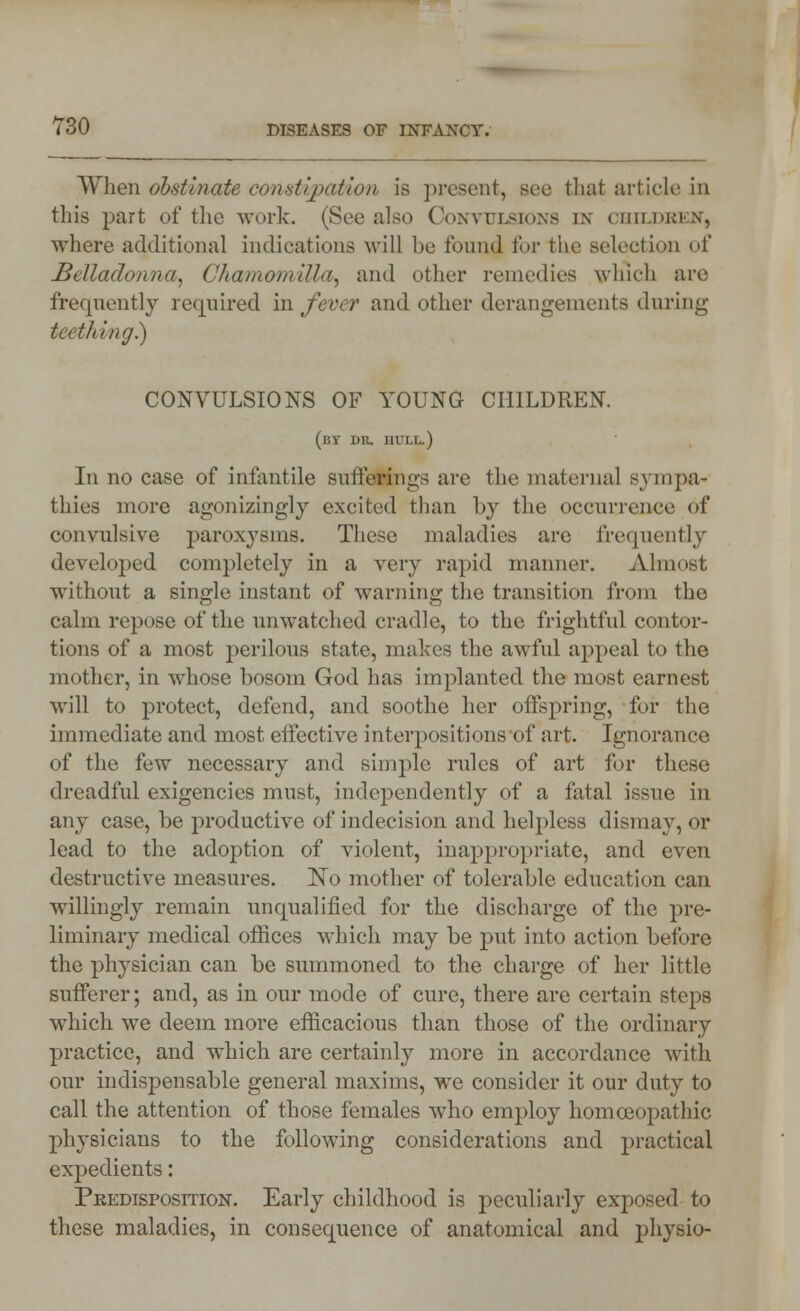 When obstinate const ipati'on is present, see that article in this part of the work. (See also Convulsions in children, where additional indications will be found for the selection of Belladonna, Chamomilla, and other remedies which are frequently required in fever and other derangements during teething.) CONVULSIONS OF YOUNG CHILDREN. (by dr. hull.) Iii no case of infantile suffering are the maternal sympa- thies more agonizingly excited than by the occurrence of convulsive paroxysms. These maladies are frequently developed completely in a very rapid manner. Almost without a single instant of warning the transition from the calm repose of the nnwatched cradle, to the frightful contor- tions of a most perilous state, makes the awful appeal to the mother, in whose bosom God has implanted the most earnest will to protect, defend, and soothe her offspring, for the immediate and most effective interpositions of art. Ignorance of the few necessary and simple rules of art for these dreadful exigencies must, independently of a fatal issue in any case, be productive of indecision and helpless dismay, or lead to the adoption of violent, inappropriate, and even destructive measures. No mother of tolerable education can willingly remain unqualified for the discharge of the pre- liminary medical offices which may be put into action before the physician can be summoned to the charge of her little sufferer; and, as in our mode of cure, there are certain steps which we deem more efficacious than those of the ordinary practice, and which are certainly more in accordance with our indispensable general maxims, we consider it our duty to call the attention of those females who employ homoeopathic physicians to the following considerations and practical expedients: Predisposition. Early childhood is peculiarly exposed to these maladies, in consequence of anatomical and physio-