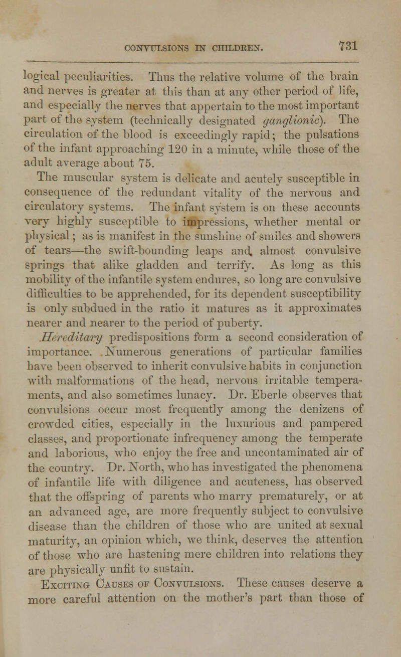 logical peculiarities. Tims the relative volume of the brain and nerves is greater at this than at any other period of life, and especially the nerves that appertain to the most important part of the system (technically designated ganglionic). The circulation of the blood is exceedingly rapid; the pulsations of the infant approaching 120 in a minute, while those of the adult average about To. The muscular system is delicate and acutely susceptible in consequence of the redundant vitality of the nervous and circulatory systems. The infant system is on these accounts very highly susceptible to impressions, whether mental or physical; as is manifest in the sunshine of smiles and showers of tears—the swift-bounding leaps and, almost convulsive springs that alike gladden and terrify. As long as this mobility of the infantile system endures, so long are convulsive difficulties to be apprehended, for its dependent susceptibility is only subdued in the ratio it matures as it approximates nearer and nearer to the period of puberty. .Hereditary predispositions form a second consideration of importance. Numerous generations of particular families have been observed to inherit convulsive habits in conjunction with malformations of the head, nervous irritable tempera- ments, and also sometimes lunacy. Dr. Eberle observes that convulsions occur most frequently among the denizens of crowded cities, especially in the luxurious and pampered classes, and proportionate infrequency among the temperate and laborious, who enjoy the free and uncontaminated air of the country. Dr. North, who has investigated the phenomena of infantile life with diligence and acuteness, has observed that the offspring of parents who marry prematurely, or at an advanced age, are more frequently subject to convulsive disease than the children of those who are united at sexual maturity, an opinion which, we think, deserves the attention of those who are hastening mere children into relations they are physically unfit to sustain. Exciting Causes of Convulsions. These causes deserve a more careful attention on the mother's part than those of