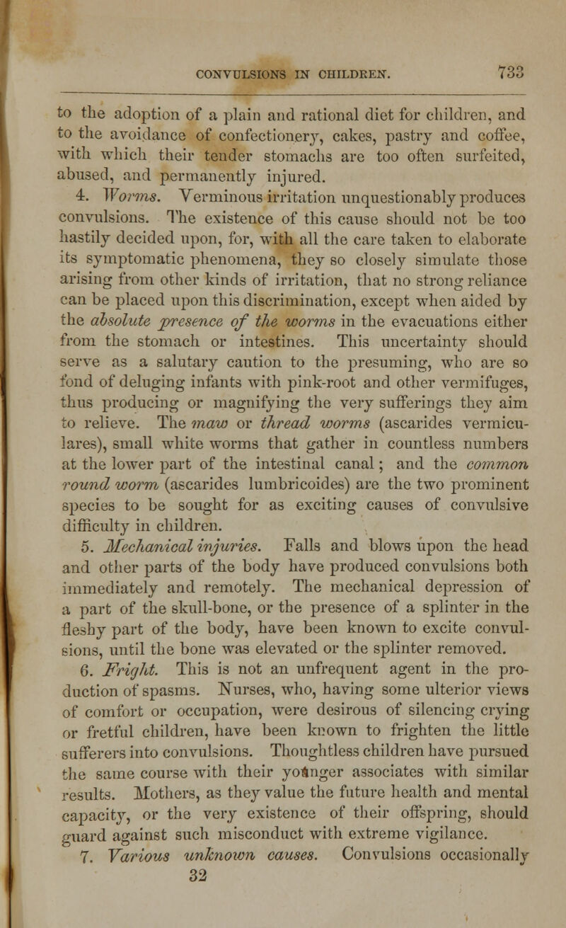 to the adoption of a plain and rational diet for children, and to the avoidance of confectionery, cakes, pastry and coffee, with which their tender stomachs are too often surfeited, abused, and permanently injured. 4. Worms. Verminous irritation unquestionably produces convulsions. The existence of this cause should not be too hastily decided upon, for, with all the care taken to elaborate its symptomatic phenomena, they so closely simulate those arising from other kinds of irritation, that no strong reliance can be placed upon this discrimination, except when aided by the absolute presence of the worms in the evacuations either from the stomach or intestines. This uncertainty should serve as a salutary caution to the presuming, who are so fond of deluging infants with pink-root and other vermifuges, thus producing or magnifying the very sufferings they aim to relieve. The maw or thread worms (ascarides vermicu- lares), small white worms that gather in countless numbers at the lower part of the intestinal canal; and the common round worm (ascarides lumbricoides) are the two prominent species to be sought for as exciting causes of convulsive difficulty in children. 5. Mechanical injuries. Falls and blows upon the head and other parts of the body have produced convulsions both immediately and remotely. The mechanical depression of a part of the skull-bone, or the presence of a splinter in the fleshy part of the body, have been known to excite convul- sions, until the bone was elevated or the splinter removed. 6. Fright. This is not an unfrequent agent in the pro- duction of spasms. Nurses, who, having some ulterior views of comfort or occupation, were desirous of silencing crying or fretful children, have been known to frighten the little sufferers into convulsions. Thoughtless children have pursued the same course with their younger associates with similar results. Mothers, as they value the future health and mental capacity, or the very existence of their offspring, should guard against such misconduct with extreme vigilance. 7. Various unknown causes. Convulsions occasionally 32