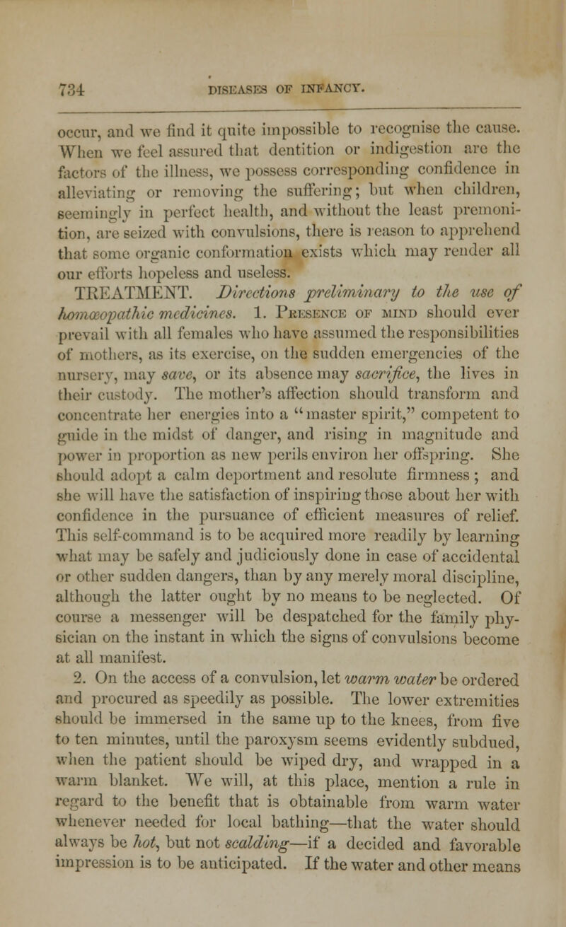 occur, and we find it quite impossible to recognise the cause. When we feel assured that dentition or indigestion are the factors of the illness, we possess corresponding confidence in alleviating or removing the suffering; but when children, seemingly in perfect health, and without the least premoni- tion, are seized with convulsions, there is reason to apprehend that some organic conformation exists which may render all our efforts hopeless and useless. TREATMENT. Directions preliminary to the use of Ibomaioyaihic medicines. 1. Presence of mind should ever prevail with all females who have assumed the responsibilities of mothers, as its exercise, on the sudden emergencies of the nursery, may save, or its absence may sacrifice, the lives in their custody. The mother's affection should transform and concentrate her energies into a master spirit, competent to guide in the midst of danger, and rising in magnitude and power it) proportion as new perils environ her offspring. She should adopt a calm deportment and resolute firmness; and she will have the satisfaction of inspiring those about her with confidence in the pursuance of efficient measures of relief. This self-command is to be acquired more readily by learning what may be safely and judiciously done in case of accidental or other sudden dangers, than by any merely moral discipline, although the latter ought by no means to be neglected. Of course a messenger will be despatched for the family phy- sician on the instant in which the signs of convulsions become at all manifest. 2. On the access of a convulsion, let wai*m water be ordered and procured as speedily as possible. The lower extremities should be immersed in the same up to the knees, from five to ten minutes, until the paroxysm seems evidently subdued, when the patient should be wiped dry, and wrapped in a warm blanket. We will, at this place, mention a rule in regard to the benefit that is obtainable from warm water whenever needed for local bathing—that the water should always be Tiot, but not scalding—if a decided and favorable impression is to be anticipated. If the water and other means