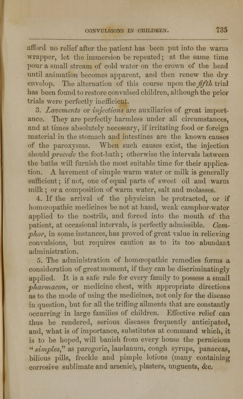 afford no relief after the patient has been put into the warm wrapper, let the immersion be repeated; at the same time pom- a small stream of cold water on the crown of the head until animation becomes apparent, and then renew the dry envelop. The alternation of this course upon the Jlfth trial has been found to restore convulsed children, although the prior trials were perfectly inefficient. 3. lavements or injections are auxiliaries of great import- ance. They are perfectly harmless under all circumstances, and at times absolutely necessary, if irritating food or foreign material in the stomach and intestines are the known causes of the paroxysms. When such causes exist, the injection should precede the foot-bath; otherwise the intervals between the baths will furnish the most suitable time for their applica- tion. A lavement of simple warm water or milk is generally sufficient; if not, one of equal parts of sweet oil and warm milk; or a composition of warm water, salt and molasses. 4. If the arrival of the physician be protracted, or if homoeopathic medicines be not at hand, weak camphor-water applied to the nostrils, and forced into the mouth of the patient, at occasional intervals, is perfectly admissible. Cam- p7wr, in some instances, has proved of great value in relieving convulsions, but requires caution as to its too abundant administration. 5. The administration of homoeopathic remedies forms a consideration of great moment, if they can be discriminatingly applied. It is a safe rule for every family to possess a small pharmacon, or medicine chest, with appropriate directions as to the mode of using the medicines, not only for the disease in question, but for all the trifling ailments that are constantly occurring in large families of children. Effective relief can thus be rendered, serious diseases frequently anticipated, and, what is of importance, substitutes at command which, it is to be hoped, will banish from every house the pernicious simples as paregoric, laudanum, cough syrups, panaceas, bilious pills, freckle and pimple lotions (many containing corrosive sublimate and arsenic), plasters, unguents, &c.