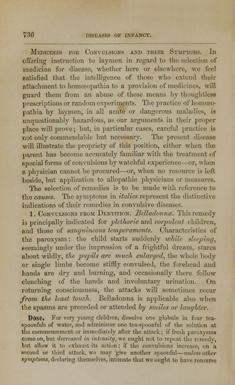 Medicines for Convulsions and their Symptoms. In offering instruction to laymen in regard to the selection of medicine for disease, whether here or elsewhere, we feel satisfied that the intelligence of those who extend their attachment to homceopathia to a provision of medicines, will guard them from an abuse of these means by thoughtless prescriptions or random experiments. The practice of homceo- pathia by laymen, in all acute or dangerous maladies, is unquestionably hazardous, as our arguments in their proper place will prove; but, in particular cases, careful practice is not only commendable but necessary. The present disease will illustrate the propriety of this position, either when the parent has become accurately familiar with the treatment of special forms of convulsions by watchful experience—or, when a physician cannot be procured—or, when no resource is left beside, but application to allopathic physicians or measures. The selection of remedies is to be made with reference to the causes. The symptoms in italics represent the distinctive indications of their remedies in convulsive diseases. 1. Convulsions from Dentition. Belladonna. This remedy is principally indicated for plethoric and corpulent children, and those of sanguineous temperaments. Characteristics of the paroxysm: the child starts suddenly while sleeping, seemingly under the impression of a frightful dream, stares about wildly, the pupils are much enlarged, the whole body or single limbs become stiffly convulsed, the forehead and hands are dry and burning, and occasionally there follow clenching of the hands and involuntary urination. On returning consciousness, the attacks will sometimes recur from the least touch. Belladonna is applicable also when the spasms are preceded or attended by smiles or laughter. Dose* For very young children, dissolve one globule in four tea- spoonfuls of water, and administer one tea-spoonful of the solution at the commencement or immediately after the attack; if fresh paroxysms come on, but decreased in intensity, we ought not to repeat the remedy, but allow it to exhaust its action; if the convulsions increase, on a second or third attack, we may give another spoonful—unless other symptoms, declaring themselves, intimate that we ought to have recourse