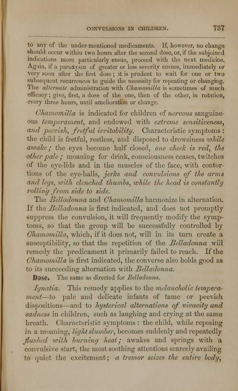 to any of the undermentioned medicaments. If, however, no change should occur within two hours after the second dose, or, if the subjoined indications more particularly ensue, proceed with the next medicine. Again, if a paroxysm of greater or less severity ensues, immediately or very soon after the first dose; it is prudent to wait for one or two subsequent recurrences to guide the necessity for repeating or changing. The alternate administration with Chamomilla is sometimes of much efficacy; give, first, a dose of the one, then of the other, in rotation, every three hours, until amelioration or change. Cliamomilla is indicated for children of nervous sanguine- ous temperament, and endowed with extreme sensitiveness, and peevish, fretful irritability. Characteristic symptoms : the child is fretful, restless, and disposed to drowsiness tohile awake; the eyes become half closed, one cheek is red, the other pale; moaning for drink, consciousness ceases, twitches of the eye-lids and in the muscles of the face, with contor- tions of the eye-balls, jerks and convulsions of the arms and legs, with clenched thumbs, while the head is constantly rolling from side to side. The Belladonna and Chamomilla harmonize in alternation. If the Belladonna is first indicated, and does not promptly suppress the convulsion, it will frequently modify the symp- toms, so that the group will be successfully controlled by Chamo7nilla, which, if it does not, will in its turn create a susceptibility, so that the repetition of the Belladonna will remedy the predicament it primarily failed to reach. If the Chamomilla is first indicated, the converse also holds good as to its succeeding alternation with Belladonna. Dose* The same as directed for Belladonna. Ignatia. This remedy applies to the melancholic tempera- ment—to pale and delicate infants of tame or peevish dispositions—and to hysterical alternations of vivacity and sadness in children, such as laughing and crying at the same breath. Characteristic symptoms : the child, while reposing in a moaning, light slumber, becomes suddenly and repeatedly flushed with burning heat', awakes and springs with a convulsive start, the most soothing attentions scarcely availing to quiet the excitement; a tremor seizes the entire body,