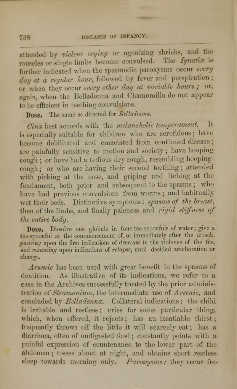 attended by violent crying or agonizing shrieks, and the muscte or single limbs become convulsed. The Ljnatui is farther indicated when the spasmodic paroxysms occur every day at a regular hour, followed by fever and perspiration; or when they occur every other day at variable hours; or, again, when the Belladonna and Chamomilla do not appear t > he efficient in teething convulsions. D0SCt The same as directed for Belladonna. Clna best accords with the melancholic temperament. It is especially suitable for children who are scrofulous; have become debilitated and emaciated from continued disease; arc painfully sensitive to motion and society; have hooping cough ; or have had a tedious dry cough, resembling hooping- cough; or who are having their second teething; attended with picking at the nose, and griping and itching at the fundament, both prior and subsequent to the spasms; who have had previous convulsions from worms ; and habitually wet their beds. Distinctive symptoms: spasms of the breast, then of the limbs, and finally paleness and rigid stiffness of the entire body. Dosei Dissolve one globule in four tea-spoonfuls of water; give a tea-spoonful at the commencement of, or immediately after the attack. .pausing upon the first indications of decrease in the violence of the tits, and resuming upon indications of relapse, until decided amelioration or change. Arsenic has been used with great benefit in the spasms of dentition. As illustrative of its indications, we refer to a case in the Archives successfully treated by the prior adminis- tration of Stramonium, the intermediate use of Arsenic, and concluded by Belladonna. Collateral indications : the child is irritable and restless ; cries for some particular tiling, which, when offered, it rejects; has an insatiable thirst; frequently throws off the little it will scarcely eat; has a diarrhoea, often of undigested food ; constantly points with a painful expression of countenance to the lower part of the abdomen; tosses about at night, and obtains short restless sleep towards morning only. Paroxysms: they recur fre-