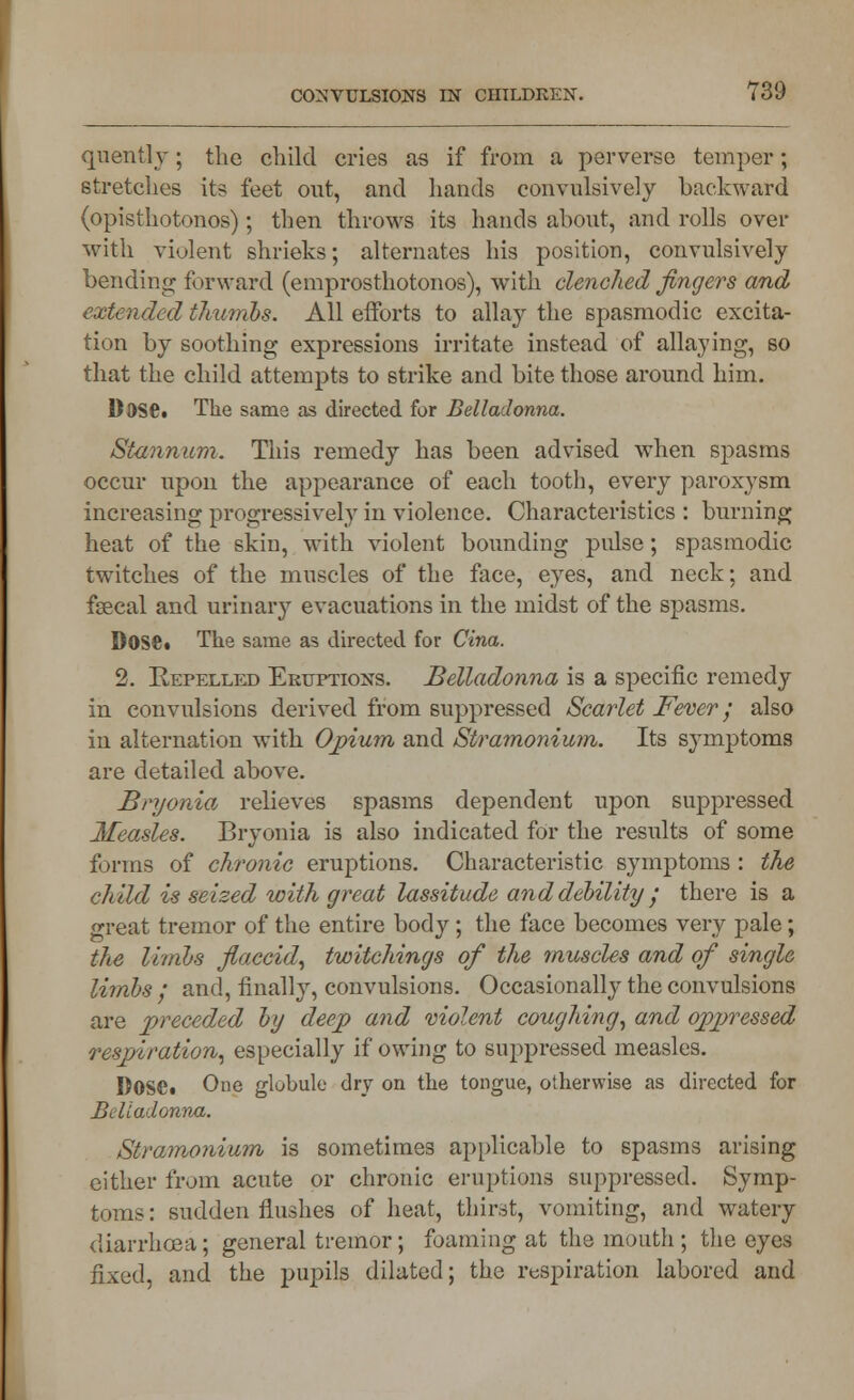 qnently; the child cries as if from a perverse temper; stretches it? feet out, and hands convulsively backward (opisthotonos); then throws its hands about, and rolls over with violent shrieks; alternates his position, convulsively bending forward (emprosthotonos), with clenched fingers and extended thumbs. All efforts to allay the spasmodic excita- tion by soothing expressions irritate instead of allaying, so that the child attempts to strike and bite those around him. Dose. The same as directed for Belladonna. Stannum. This remedy has been advised when spasms occur upon the appearance of each tooth, every paroxysm increasing progressively in violence. Characteristics : burning heat of the skin, with violent bounding pulse; spasmodic twitches of the muscles of the face, eyes, and neck; and fsecal and urinary evacuations in the midst of the spasms. DoSfi. The same as directed for Cina. 2. Repelled Eruptions. Belladonna is a specific remedy in convulsions derived from suppressed Scarlet Fever; also in alternation with Opium and Stramonium. Its symptoms are detailed above. Bryonia relieves spasms dependent upon suppressed Measles. Bryonia is also indicated for the results of some forms of chronic eruptions. Characteristic symptoms : the child is seized with great lassitude and debility / there is a great tremor of the entire body; the face becomes very pale; the limbs flaccid, twitchings of the muscles and of single limbs ; and, finally, convulsions. Occasionally the convulsions are preceded by deep and violent coughing, and oppressed respiration, especially if owing to suppressed measles. I)OSCi One globule dry on the tongue, otherwise as directed for Belladonna. Stramonium is sometimes applicable to spasms arising either from acute or chronic eruptions suppressed. Symp- toms : sudden flushes of heat, thirst, vomiting, and watery diarrhoea; general tremor; foaming at the mouth ; the eyes fixed, and the pupils dilated; the respiration labored and