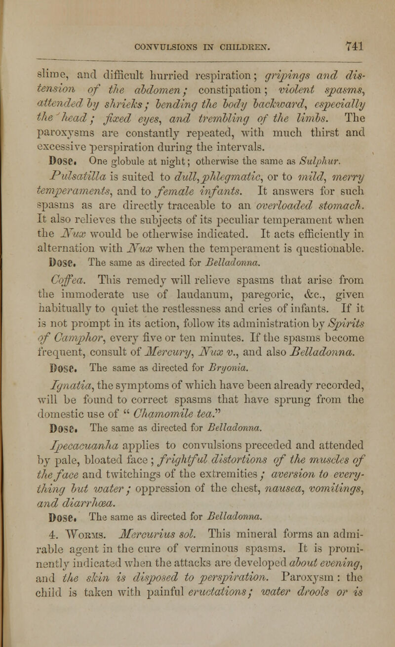 slime, and difficult hurried respiration; gripings and dis- tension of the abdomen; constipation; violent spasms, attended by shrieks; bending the body backward, especially the'head; fixed eyes, and trembling of the limbs. The paroxysms are constantly repeated, with much thirst and excessive perspiration during the intervals. Dose. One globule at night; otherwise the same as Sulphur. Pulsatilla is suited to dull,phlegmatic, or to mild, merry temperaments, and to female infants. It answers for such spasms as are directly traceable to an overloaded stomach. It also relieves the subjects of its peculiar temperament when the JVux would be otherwise indicated. It acts efficiently in alternation with Nv,x when the temperament is questionable. Dose. The same as directed for Belladonna. Coffea. This remedy will relieve spasms that arise from the immoderate use of laudanum, paregoric, &c, given habitually to quiet the restlessness and cries of infants. If it is not prompt in its action, follow its administration by Spirits of Camphor, every five or ten minutes. If the spasms become frequent, consult of Mercury, N~ux v., and also Belladonna. Dose. The same as directed for Bryonia. Ignatia, the symptoms of which have been already recorded, will be found to correct spasms that have sprung from the domestic use of  Chamomile tea.'''' Dose. The same as directed for Belladonna. Ipecacuanha applies to convulsions preceded and attended by pale, bloated face ; frightful distortions of the muscles of the face and twitchings of the extremities ; aversion to every- thing but water ; oppression of the chest, nausea, vomitings, and diarrhoea. DOSC The same as directed for Belladonna. 4. Worms. Mercurius sol. This mineral forms an admi- rable agent in the cure of verminous spasms. It is promi- nently indicated when the attacks are developed about evening, and the skin is disposed to perspiration. Paroxysm : the chilrl is taken with painful eructations; water drools or is