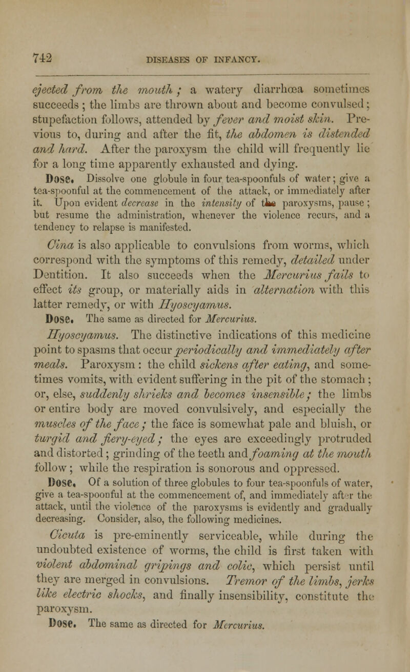 ejected from the mouth; a watery diarrhoea sometimes succeeds ; the limbs are thrown about and become convulsed; stupefaction follows, attended by fever and moist shin. Pre- vious to, during and after the fit, the abdomen is distended and hard. After the paroxysm the child will frequently lie for a long time apparently exhausted and dying. DOSC. Dissolve one globule in four tea-spoonfuls of water; give a tea-spoonful at the commencement of the attack, or immediately after it. Upon evident decrease in the intensity of tl»e paroxysms, pause ; but resume the administration, whenever the violence recurs, and a tendency to relapse is manifested. Clna is also applicable to convulsions from worms, which correspond with the symptoms of this remedy, detailed under Dentition. It also succeeds when the Mercurius fails to effect its group, or materially aids in alternation with this latter remedy, or with Ilyoscyamus. Dose. The same as directed for Mercurius. Ilyoscyamus. The distinctive indications of this medicine point to spasms that occur periodically and immediately after meals. Paroxysm : the child sickens after eating, and some- times vomits, with evident suffering in the pit of the stomach ; or, else, suddenly shrieks and becomes insensible; the limbs or entire body are moved convulsively, and especially the muscles of the face ; the face is somewhat pale and bluish, or turgid and fiery-eyed ; the eyes are exceedingly protruded and distorted; grinding of the teeth and foaming at the mouth follow; while the respiration is sonorous and oppressed. Dose. Of a solution of three globules to four tea-spoonfuls of water, give a tea-spoonful at the commencement of, and immediately after the attack, until the violence of the paroxysms is evidently and gradually decreasing. Consider, also, the following medicines. Cicuia is pre-eminently serviceable, while during the undoubted existence of worms, the child is first taken with violent abdominal grijnngs and colic, which persist until they are merged in convulsions. Tremor of the limbs, jerks like electric shocks, and finally insensibility, constitute the paroxysm. Dose. The same as directed for Mercurius.