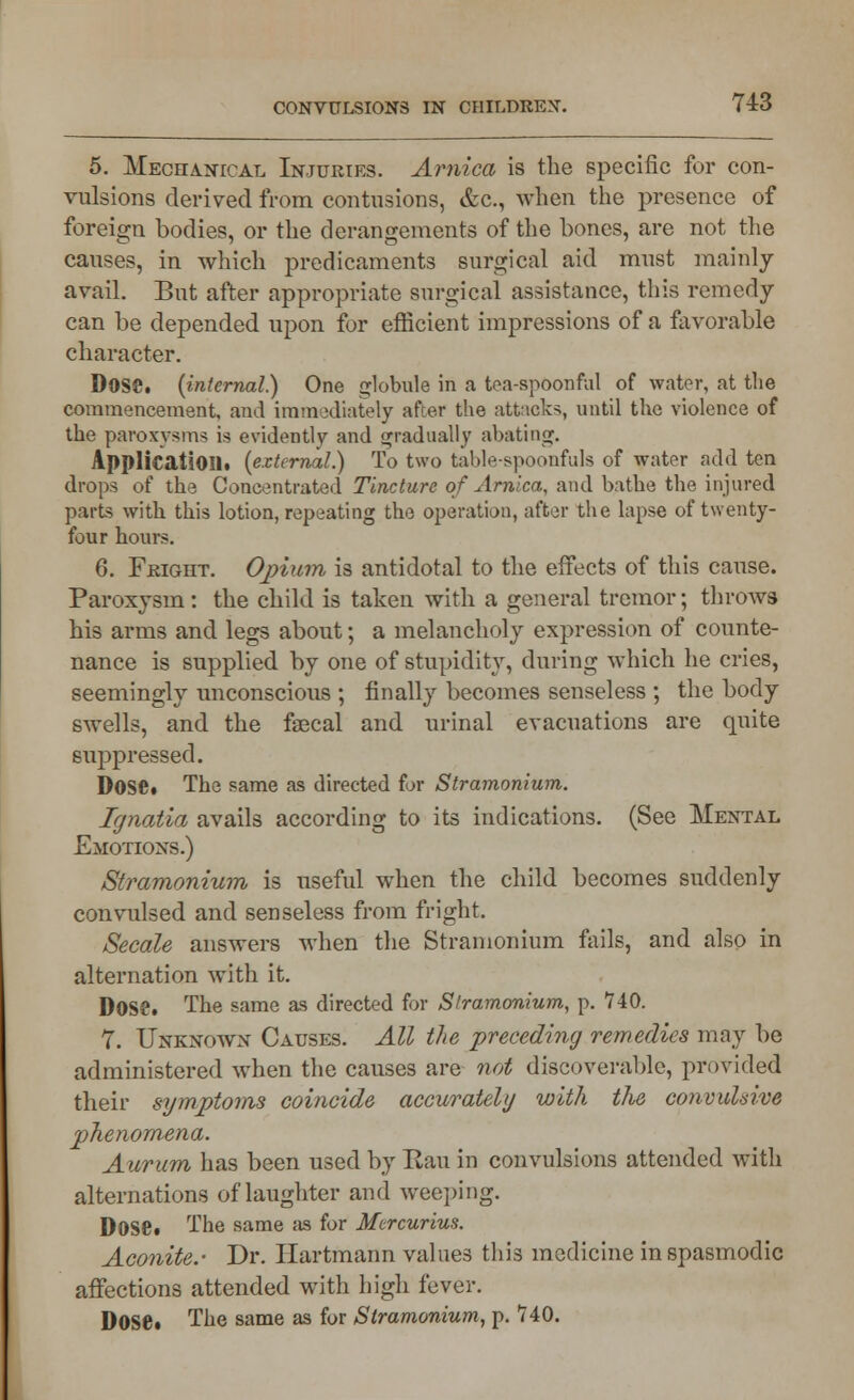 5. Mechanical Injuries. Arnica is the specific for con- vulsions derived from contusions, &c, when the presence of foreign bodies, or the derangements of the bones, are not the causes, in which predicaments surgical aid must mainly avail. But after appropriate surgical assistance, this remedy can be depended upon for efficient impressions of a favorable character. DOSS, {internal) One globule in a tea-spoonful of water, at the commencement, and immediately after the attacks, until the violence of the paroxysms is evidently and gradually abating. Application, {external.) To two table-spoonfuls of water add ten drops of the Concentrated Tincture of Arnica, and bathe the injured parts with this lotion, repeating the operation, after the lapse of twenty- four hours. 6. Fright. Opium is antidotal to the effects of this cause. Paroxysm: the child is taken with a general tremor; throws his arms and legs about; a melancholy expression of counte- nance is supplied by one of stupidity, during which he cries, seemingly unconscious ; finally becomes senseless ; the body swells, and the faecal and urinal evacuations are quite suppressed. Dose. The same as directed for Stramonium. Ignatia avails according to its indications. (See Mental Emotions.) Stramonium is useful when the child becomes suddenly convulsed and senseless from fright. Secale answers when the Stramonium fails, and also in alternation with it. Dose. The same as directed for Stramonium, p. 740. 7. Unknown Causes. All the preceding remedies may be administered when the causes are not disci>verablc, provided their symptoms coincide accurately with the convulsive phenomena. Aurum has been used by Ran in convulsions attended with alternations of laughter and weeping. DOSe* The same as for Mcrcurius. Aconite.- Dr. Hartmann values this medicine in spasmodic affections attended with high fever. Dose. The same as for Stramonium, p. 740.