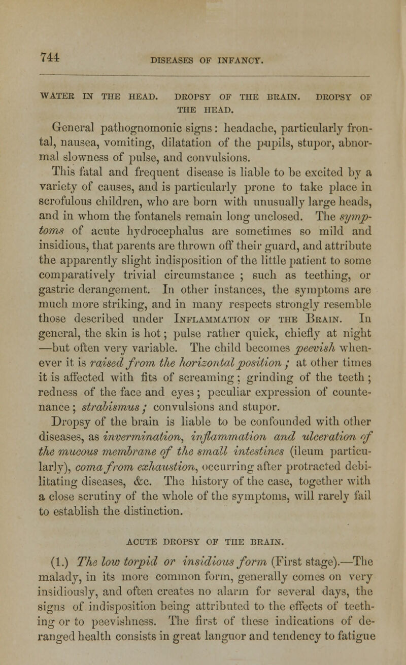 DISEASES OF INFANCY. WATER IN THE HEAD. DROPSY OF THE BRAIN. DROPSY OF THE HEAD. General pathognomonic signs: headache, particularly fron- tal, nausea, vomiting, dilatation of the pupils, stupor, abnor- mal slowness of pulse, and convulsions. This fatal and frequent disease is liable to be excited by a variety of causes, and is particularly prone to take place in scrofulous children, who are born with unusually large heads, and in whom the fontanels remain long unclosed. The symp- toms of acute hydrocephalus are sometimes so mild and insidious, that parents are thrown off their guard, and attribute the apparently slight indisposition of the little patient to some comparatively trivial circumstance ; such as teething, or gastric derangement. In other instances, the symptoms are much more striking, and in many respects strongly resemble those described under Inflammation of the Brain. In general, the skin is hot; pulse rather quick, chiefly at night —but often very variable. The child becomes peevish when- ever it is raised from the horizontal position ; at other times it is affected with fits of screaming; grinding of the teeth ; redness of the face and eyes ; peculiar expression of counte- nance ; strabismus; convulsions and stupor. Dropsy of the brain is liable to be confounded with other diseases, as invermination, inflammation and ulceration of the mucous membrane of the small intestines (ileum particu- larly), coma from exhaustion, occurring after protracted debi- litating diseases, &c. The history of the case, together with a close scrutiny of the whole of the symptoms, will rarely fail to establish the distinction. acdte dropsy of the brain. (1.) The low torpid or insidious form (First stage).—The malady, in its more common form, generally comes on very insidiously, and often creates no alarm for several days, the signs of indisposition being attributed to the effects of teeth- ing or to peevishness. The first of these indications of de- ranged health consists in great languor and tendency to fatigue