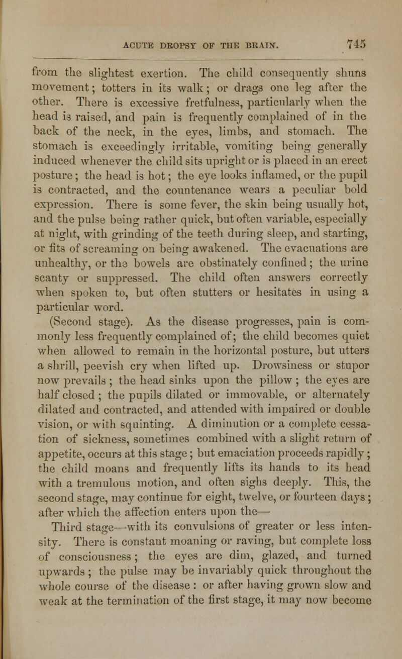 from the slightest exertion. The child consequently shuns movement; totters in its walk; or drags one leg after the other. There is excessive fretfulness, particularly when the head is raised, and pain is frequently complained of in the back of the neck, in the eyes, limbs, and stomach. The stomach is exceedingly irritable, vomiting being generally induced whenever the child sits upright or is placed in an erect posture; the head is hot; the eye looks inflamed, or the pupil is contracted, and the countenance wears a peculiar bold expression. There is some fever, the skin being usually hot, and the pulse being rather quick, but often variable, especially at night, with grinding of the teeth during sleep, and starting, or fits of screaming on being awakened. The evacuations are unhealthy, or the bowels are obstinately confined; the urine scanty or suppressed. The child often answers correctly when spoken to, but often stutters or hesitates in using a particular word. (Second stage). As the disease progresses, pain is com- monly less frequently complained of; the child becomes quiet when allowed to remain in the horizontal posture, but utters a shrill, peevish cry when lifted up. Drowsiness or stupor now prevails ; the head sinks upon the pillow ; the eyes are half closed ; the pupils dilated or immovable, or alternately dilated and contracted, and attended with impaired or double vision, or with squinting. A diminution or a complete cessa- tion of sickness, sometimes combined with a slight return of appetite, occurs at this stage; but emaciation proceeds rapidly ; the child moans and frequently lifts its hands to its head with a tremulous motion, and often sighs deeply. This, the second stage, may continue for eight, twelve, or fourteen days; after which the affection enters upon the— Third stage—with its convulsions of greater or less inten- sity. There is constant moaning or raving, but complete loss of consciousness; the eyes are dim, glazed, and turned upwards ; the pulse may be invariably quick throughout the whole course of the disease : or after having grown slow and weak at the termination of the first stage, it may now become