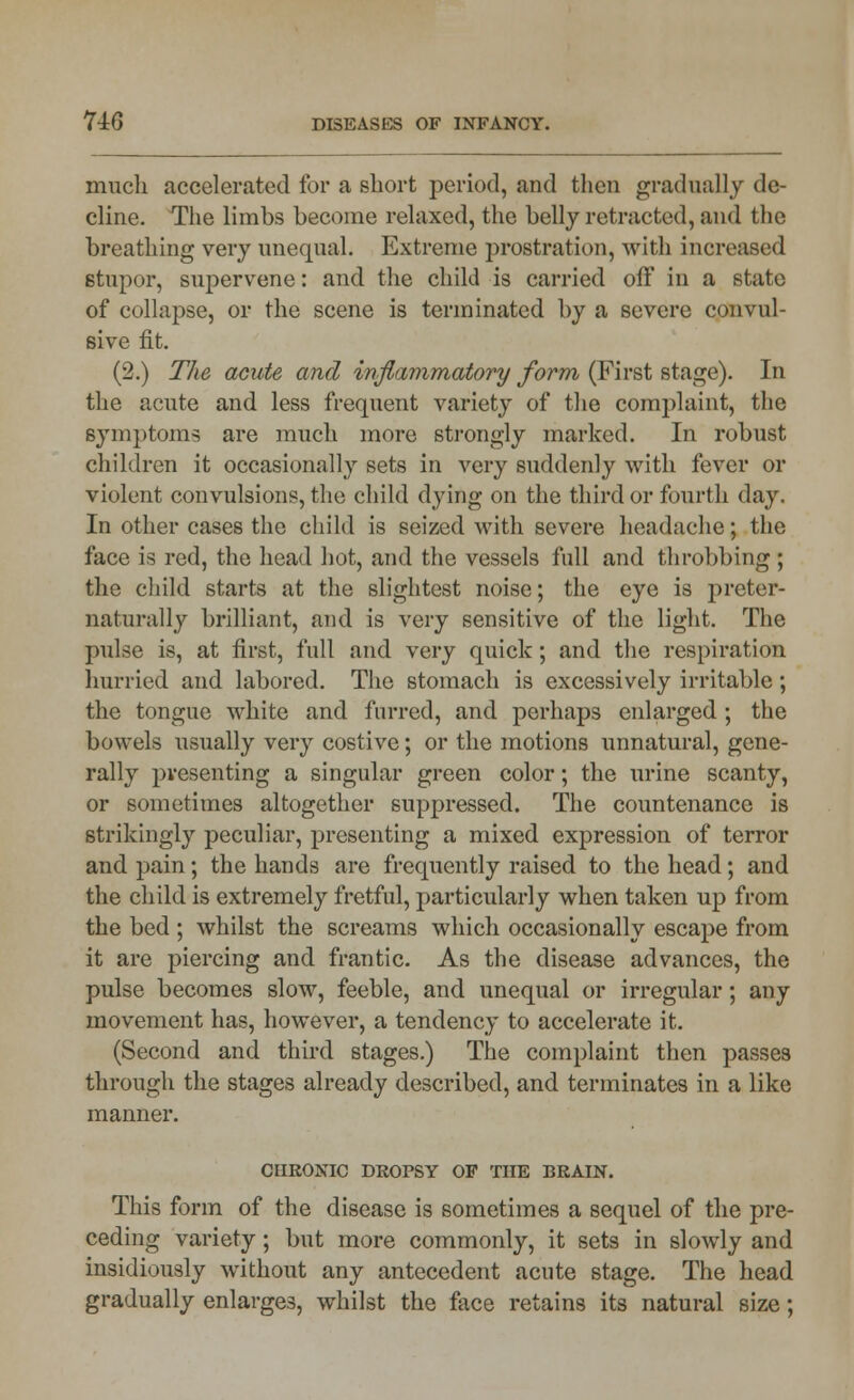 much accelerated for a short period, and then gradually de- cline. The limbs become relaxed, the belly retracted, and the breathing very unequal. Extreme prostration, with increased stupor, supervene: and the child is carried off in a state of collapse, or the scene is terminated by a severe convul- sive fit. (2.) The acute and inflammatory form (First stage). In the acute and less frequent variety of the complaint, the symptoms are much more strongly marked. In robust children it occasionally sets in very suddenly with fever or violent convulsions, the child dying on the third or fourth day. In other cases the child is seized with severe headache; the face is red, the head hot, and the vessels full and throbbing ; the child starts at the slightest noise; the eye is prcter- naturally brilliant, and is very sensitive of the light. The pulse is, at first, full and very quick; and the respiration hurried and labored. The stomach is excessively irritable; the tongue white and furred, and perhaps enlarged; the bowels usually very costive; or the motions unnatural, gene- rally presenting a singular green color; the urine scanty, or sometimes altogether suppressed. The countenance is strikingly peculiar, presenting a mixed expression of terror and pain; the hands are frequently raised to the head; and the child is extremely fretful, particularly when taken up from the bed ; whilst the screams which occasionally escape from it are piercing and frantic. As the disease advances, the pulse becomes slow, feeble, and unequal or irregular; any movement has, however, a tendency to accelerate it. (Second and third stages.) The complaint then passes through the stages already described, and terminates in a like manner. CHRONIC DROrSY OF THE BRAIN. This form of the disease is sometimes a sequel of the pre- ceding variety; but more commonly, it sets in slowly and insidiously without any antecedent acute stage. The head gradually enlarges, whilst the face retains its natural size;