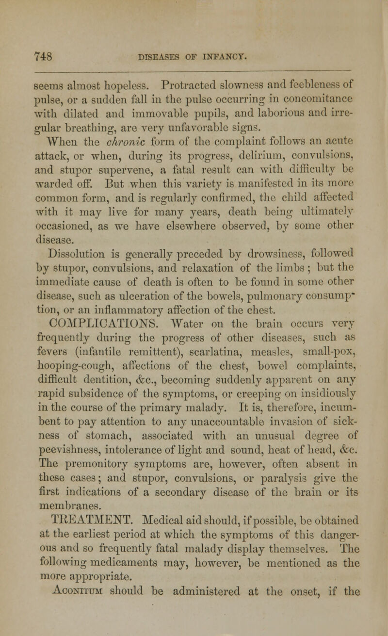 seems almost hopeless. Protracted slowness and feebleness of pulse, or a sudden fall in the pulse occurring in concomitance with dilated and immovable pupils, and laborious and irre- gular breathing, are very unfavorable signs. When the chronic form of the complaint follows an acute attack, or when, during its progress, delirium, convulsions, and stupor supervene, a fatal result can with difficulty be warded off. But when this variety is manifested in its more common form, and is regularly confirmed, the child affected with it may live for many years, death being ultimately occasioned, as we have elsewhere observed, by some other disease. Dissolution is generally preceded by drowsiness, followed by stupor, convulsions, and relaxation of the limbs ; but the immediate cause of death is often to be found in some other disease, Buch as ulceration of the bowels, pulmonary consump- tion, or an inflammatory affection of the chest. COMPLICATIONS.' Water on the brain occurs very frequently during the progress of other diseases, such as fevers (infantile remittent), scarlatina, measles, small-pox, hooping-cough, affections of the chest, bowel complaints, difficult dentition, &c, becoming suddenly apparent on any rapid subsidence of the symptoms, or creeping on insidiously in the course of the primary malady. It is, therefore, incum- bent to pay attention to any unaccountable invasion of sick- ness of stomach, associated with an unusual degree of peevishness, intolerance of light and sound, heat of head, &c. The premonitory symptoms are, however, often absent in these cases; and stupor, convulsions, or paralysis give the first indications of a secondary disease of the brain or its membranes. TREATMENT. Medical aid should, if possible, be obtained at the earliest period at which the symptoms of this danger- ous and so frequently fatal malady display themselves. The following medicaments may, however, be mentioned as the more appropriate. Aconitum should be administered at the onset, if the