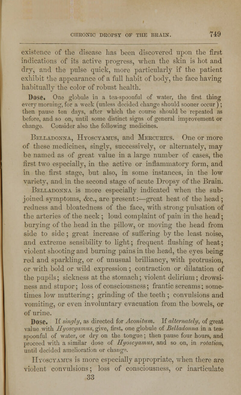 existence of the disease has been discovered upon the first indications of its active progress, when the skin is hot and dry, and the pulse quick, more particularly if the patient exhibit the appearance of a full habit of body, the face having habitually the color of robust health. DoSC* One globule in a tea-spoonful of water, the first thing every morning, for a week (unless decided change should sooner occur); then pause ten days, after which the course should be repeated as before, and so on, until some distinct signs of general improvement or change. Consider also the following medicines. Belladonna, Hyoscyamus, and Mercurius. One or more of these medicines, singly, successively, or alternately, may be named as of great value in a large number of cases, the first two especially, in the active or inflammatory form, and in the first stage, but also, in some instances, in the low variety, and in the second stage of acute Dropsy of the Brain. Belladonna is more especially indicated when the sub- joined symptoms, &c, are present:—great heat of the head ; redness and bloatedness of the face, with strong pulsation of the arteries of the neck ; loud complaint of pain in the head ; burying of the head in the pillow, or moving the head from side to side; great increase of suffering by the least noise, and extreme sensibility to light; frequent flushing of heat; violent shooting and burning pains in the head, the eyes being red and sparkling, or of unusual brilliancy, with protrusion, or with bold or wild expression; contraction or dilatation of the pupils; sickness at the stomach; violent delirium; drowsi- ness and stupor; loss of consciousness; frantic screams; some- times low muttering; grinding of the teeth ; convulsions and vomiting, or even involuntary evacuation from the bowels, or of urine. Dose. If singly, as directed for Aconitum. If alternately, of great value with Hyoscyamus, give, first, one globule of Belladonna in a tea- spoonful of water, or dry on the tongue; then pause four hours, and proceed with a similar dose of Hyoscyamus, and so on, in rotation, until decided amelioration or change. Hyoscyamus is more especially appropriate, when there are violent convulsions; loss of consciousness, or inarticulate 33