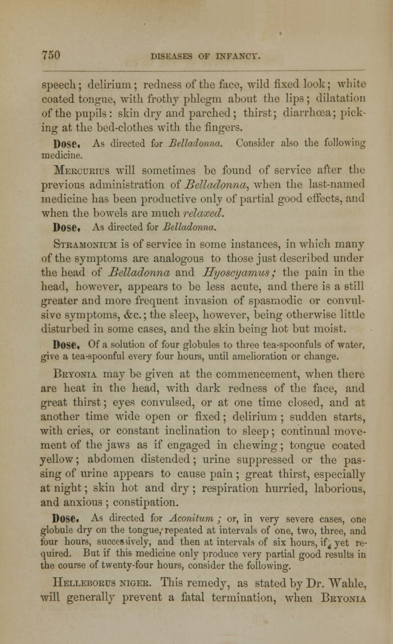 speech; delirium; redness of the face, wild fixed look; white coated tongue, with frothy phlegm about the lips; dilatation of the pupils: skin dry and parched; thirst; diarrhoea; pick- ing at the bed-clothes with the fingers. DosCt As directed for Belladonna. Consider also the following medicine. Mercuries will sometimes be found of service after the previous administration of Belladonna, when the last-named medicine has been productive only of partial good effects, and when the bowels are much relaxed. Dose* As directed for Belladonna. Stramonium is of service in some instances, in which many of the symptoms are analogous to those just described under the head of Belladonna and Ilyoscyamus / the pain in the head, however, appears to be less acute, and there is a still greater and more frequent invasion of spasmodic or convul- sive symptoms, &c.; the sleep, however, being otherwise little disturbed in some cases, and the skin being hot but moist. Dose* Of a solution of four globules to three tea-spoonfuls of water, give a tea-spoonful every four hours, until amelioration or change. Bryonia may be given at the commencement, when there are heat in the head, with dark redness of the face, and great thirst; eyes convulsed, or at one time closed, and at another time wide open or fixed; delirium; sudden starts, with cries, or constant inclination to sleep; continual move- ment of the jaws as if engaged in chewing; tongue coated yellow; abdomen distended; urine suppressed or the pas- sing of urine appears to cause pain ; great thirst, especially at night; skin hot and dry ; respiration hurried, laborious, and anxious ; constipation. DosCt As directed for Aconitum ; or, in very severe cases, one globule dry on the tongue, repeated at intervals of one, two, three, and four hours, successively, and then at intervals of six hours, if4 yet re- quired. But if this medicine only produce very partial good results in the course of twenty-four hours, consider the following. Helleborus niger. This remedy, as stated by Dr. Wahle, will generally prevent a fatal termination, when Bryonia