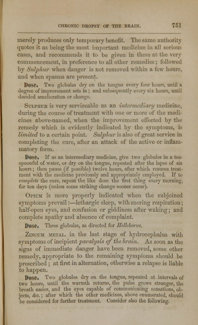 merely produces only temporary benefit. The same authority quotes it as being the most important medicine in all serious cases, and recommends it to be given in these at the very commencement, in preference to all other remedies; followed by Sulphur when danger is not removed within a few hours, and when spasms are present. Dose. Two globules dry on the tongue every four hours, until a degree of improvement sets in ; and subsequently every six hours, until decided amelioration or change. Sulphur is very serviceable as an intermediary medicine, during the course of treatment with one or more of the medi- cines above-named, when the improvement effected by the remedy which is evidently indicated by the symptoms, is limited to a certain point. Sulphur is also of great service in completing the cure, after an attack of the active or inflam- matory form. DOSC. If as an intermediary medicine, give two globules in a tea- spoonful of water, or dry on the tongue, repeated after the lapse of six hours; then pause (if possible) twelve hours, after which resume treat- ment with the medicine previously and appropriately employed. If to complete the cure, repeat the like dose the first thing every morning, for ten days (uuless some striking change sooner occur). Opium is more properly indicated when the subjoined symptoms prevail:—lethargic sleep, with snoring respiration; half-open eyes, and confusion or giddiness after waking; and complete apathy and absence of complaint. Dose. Three globules, as directed for Helleborus. Zincum metal, in the last stage of hydrocephalus with symptoms of incipient paralysis of the brain. As soon as the signs of immediate danger have been removed, some other remedy, appropriate to the remaining symptoms should be prescribed ; at first in alternation, otherwise a relapse is liable to happen. Dose. Two globules dry on the tongue, repeated at intervals of two hours, until the warmth returns, the pulse grows stronger, the breath easier, and the eyes capable of communicating sensations, ob- jects, &c.; after which the other medicines, above enumerated, should be considered for further treatment. Consider also the following.