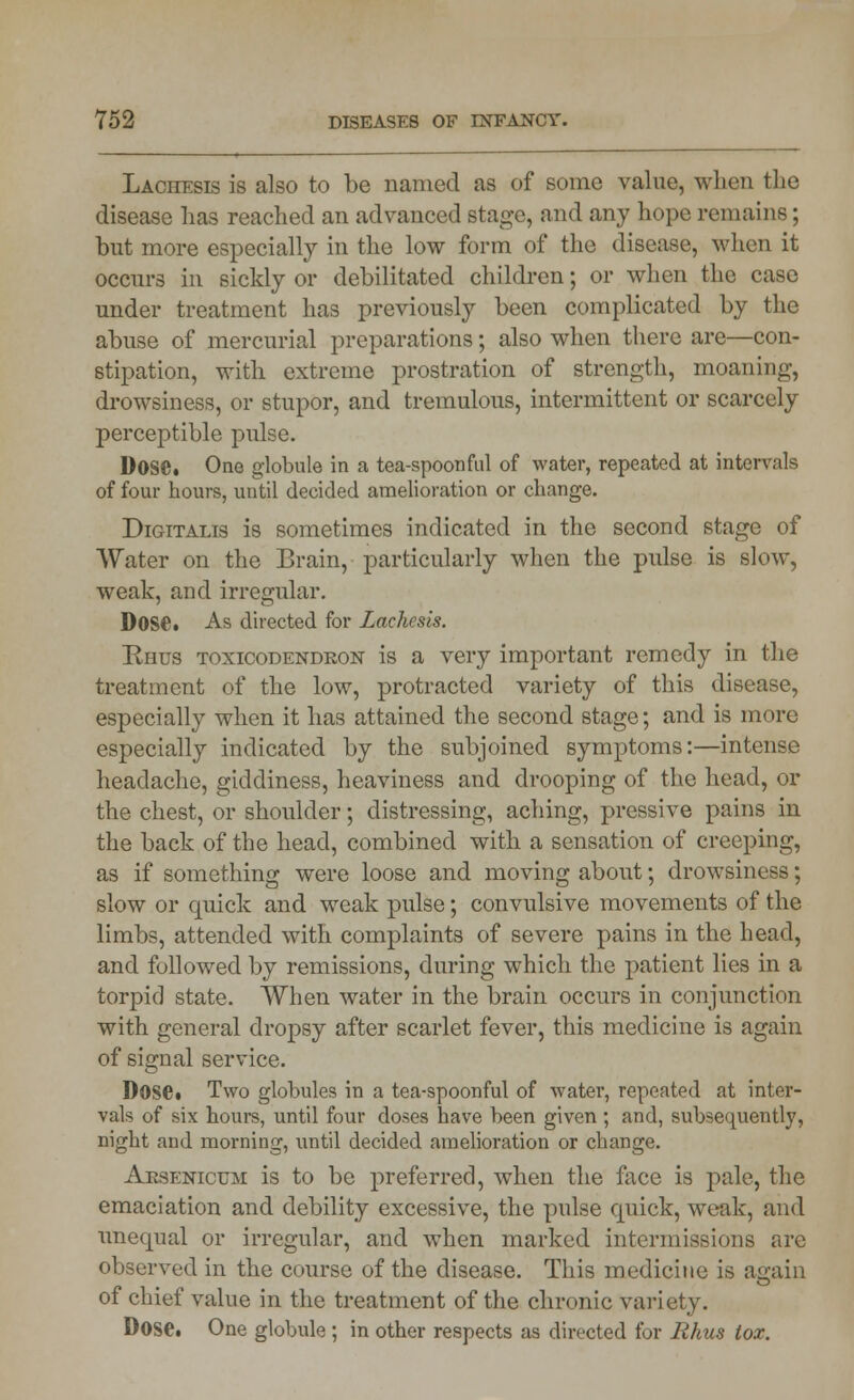 Lachesis is also to be named as of some value, when the disease has reached an advanced stage, and any hope remains; but more especially in the low form of the disease, when it occurs in sickly or debilitated children; or when the case under treatment has previously been complicated by the abuse of mercurial preparations; also when there are—con- stipation, with extreme prostration of strength, moaning, drowsiness, or stupor, and tremulous, intermittent or scarcely perceptible pulse. Dose. One globule in a tea-spoonful of water, repeated at intervals of four hours, until decided amelioration or change. Digitalis is sometimes indicated in the second stage of Water on the Brain, particularly when the pulse is slow, weak, and irregular. Dose. As directed for Lachesis. Rhus toxicodendron is a very important remedy in the treatment of the low, protracted variety of this disease, especially when it has attained the second stage; and is more especially indicated by the subjoined symptoms:—intense headache, giddiness, heaviness and drooping of the head, or the chest, or shoulder; distressing, aching, preserve pains in the back of the head, combined with a sensation of creeping, as if something were loose and moving about; drowsiness; slow or quick and weak pulse; convulsive movements of the limbs, attended with complaints of severe pains in the head, and followed by remissions, during which the patient lies in a torpid state. When water in the brain occurs in conjunction with general dropsy after scarlet fever, this medicine is again of signal service. Dose. Two globules in a tea-spoonful of water, repeated at inter- vals of six hours, until four doses have been given ; and, subsequently, night and morning, until decided amelioration or change. Arsenicum is to be preferred, when the face is pale, the emaciation and debility excessive, the pulse quick, weak, and unequal or irregular, and when marked intermissions are observed in the course of the disease. This medicine is again of chief value in the treatment of the chronic variety. Dose. One globule ; in other respects as directed for Rhus tox.