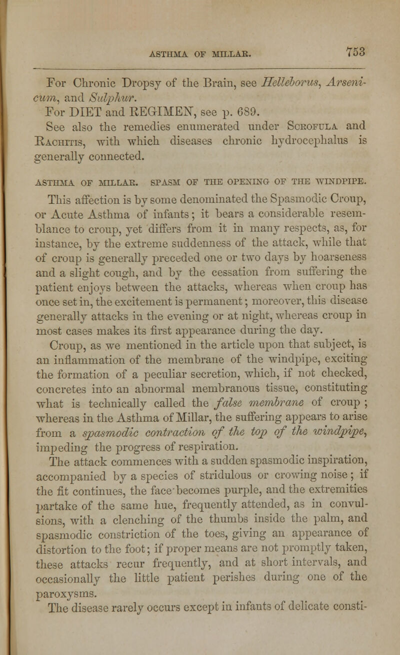 For Chronic Dropsy of the Brain, see Helleborus, Arseni- cum, and Sulphur. For DIET and REGIMEN, see p. 689. See also the remedies enumerated under Scrofula and Rachitis, with which diseases chronic hydrocephalus is generally connected. ASTHMA OF MILLAE. SPASM OF TOE OPENING OF THE WINDPIPE. This affection is by some denominated the Spasmodic Croup, or Acute Asthma of infants; it bears a considerable resem- blance to croup, yet differs from it in many respects, as, for instance, by the extreme suddenness of the attack, while that of croup is generally preceded one or two days by hoarseness and a slight cough, and by the cessation from suffering the patient enjoys between the attacks, whereas when croup has once set in, the excitement is permanent; moreover, this disease generally attacks in the evening or at night, whereas croup in most cases makes its first appearance during the day. Croup, as we mentioned in the article upon that subject, is an inflammation of the membrane of the windpipe, exciting the formation of a peculiar secretion, which, if not checked, concretes into an abnormal membranous tissue, constituting what is technically called the false membrane of croup ; whereas in the Asthma of Millar, the suffering appears to arise from a spasmodic contraction of the top of the windpipe, impeding the progress of respiration. The attack commences with a sudden spasmodic inspiration, accompanied by a species of stridulous or crowing noise; if the fit continues, the face'becomes purple, and the extremities partake of the same hue, frequently attended, as in convul- sions, with a clenching of the thumbs inside the palm, and spasmodic constriction of the toes, giving an appearance of distortion to the foot; if proper means are not promptly taken, these attacks recur frequently, and at short intervals, and occasionally the little patient perishes during one of the paroxysms. The disease rarely occurs except in infants of delicate consti-