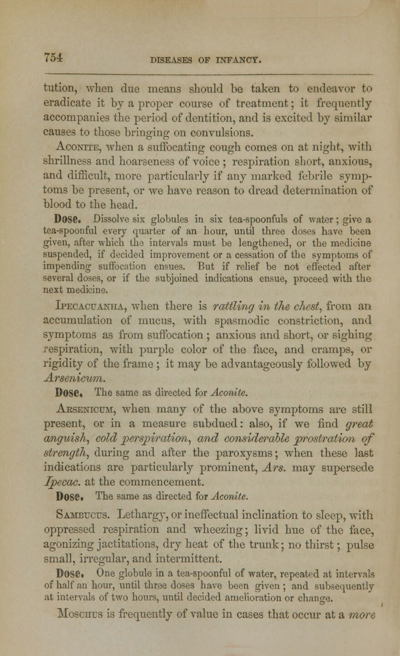 tution, when due means should be taken to endeavor to eradicate it by a proper course of treatment; it frequently accompanies the period of dentition, and is excited by similar causes to those bringing on convulsions. Aconite, when a suffocating cough comes on at night, witli shrillness and hoarseness of voice ; respiration short, anxious, and difficult, more particularly if any marked febrile symp- toms be present, or we have reason to dread determination of blood to the head. Dose. Dissolve six globules in six tea-spoonfuls of water; give a tea-spoonful every quarter of an hour, until three doses have been given, after which the intervals must be lengthened, or the medicine suspended, if decided improvement or a cessation of the symptoms of impending suffocation ensues. But if relief be not effected after several doses, or if the subjoined indications ensue, proceed with the next medicine. Ipecacuanha, when there is rattling in the chest, from an accumulation of mucus, with spasmodic constriction, and symptoms as from suffocation ; anxious and short, or sighing respiration, with purple color of the face, and cramps, or rigidity of the frame ; it may be advantageously followed by Arsenicum. Dose. The same as directed for Aconite. Arsenicum, when many of the above symptoms are still present, or in a measure subdued: also, if we find great anguish, cold perspiration, and considerable prostration of strength, during and after the paroxysms; when these last indications are particularly prominent, Ars. may supersede Ipecac, at the commencement. Dose. The same as directed for Aconite. Sambucus. Lethargy, or ineffectual inclination to sleep, with oppressed respiration and wheezing; livid hue of the face, agonizing jactitations, dry heat of the trunk; no thirst; pulse small, irregular, and intermittent. Dose. One globule in a tea-spoonful of water, repeated at intervals of half an hour, until three doses have been given ; and subsequently at intervals of two hours, until decided amelioration or change. Moscnus is frequently of value in cases that occur at a more