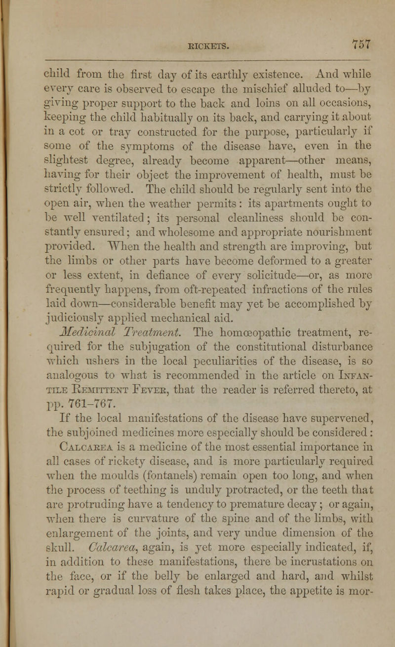 child from the first clay of its earthly existence. And while every care is observed to escape the mischief alluded to—by giving proper support to the back and loins on all occasions, keeping the child habitually on its back, and carrying it about in a cot or tray constructed for the purpose, particularly if some of the symptoms of the disease have, even in the slightest degree, already become apparent—other means, having for their object the improvement of health, must be strictly followed. The child should be regularly sent into the open air, when the weather permits : its apartments ought to be well ventilated; its personal cleanliness should be con- stantly ensured; and wholesome and appropriate nourishment provided. When the health and strength are improving, but the limbs or other parts have become deformed to a greater or less extent, in defiance of every solicitude—or, as more frequently happens, from oft-repeated infractions of the rules laid down—considerable benefit may yet be accomplished by judiciously applied mechanical aid. Medicinal Treatment. The homoeopathic treatment, re- quired for the subjugation of the constitutional disturbance which ushers in the local peculiarities of the disease, is so analogous to what is recommended in the article on Infan- tile Remittent Fevee, that the reader is referred thereto, at pp. 761-767. If the local manifestations of the disease have supervened, the subjoined medicines more especially should be considered: Calcakea is a medicine of the most essential importance in all cases of rickety disease, and is more particularly required when the moulds (fontanels) remain open too long, and when the process of teething is unduly protracted, or the teeth that are protruding have a tendency to premature decay; or again, when there is curvature of the spine and of the limbs, with enlargement of the joints, and very undue dimension of the skull. Calcarea, again, is yet more especially indicated, if, in addition to these manifestations, there be incrustations on the lace, or if the belly be enlarged and hard, and whilst rapid or gradual loss of flesh takes place, the appetite is mor-