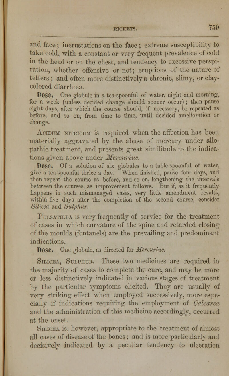 and face; incrustations on the face ; extreme susceptibility to take cold, with a constant or very frequent prevalence of cold in the head or on the chest, and tendency to excessive perspi- ration, whether oifensive or not; eruptions of the nature of tetters ; and often more distinctively a chronic, slimy, or clay- colored diarrhoea. Dose. One globule in a tea-spoonful of water, night and morning, for a week (unless decided change should sooner occur); then pause eight days, after which the course should, if necessary, be repeated as before, and so on, from time to time, until decided amelioration or change. Acidtjm NiTRicuii is required when the affection has been materially aggravated by the abuse of mercury under allo- pathic treatment, and presents great similitude to the indica- tions given above under Jtfercurius. Dose. Of a solution of six globules to a table-spoonful of water, give a tea-spoonful thrice a day. When finished, pause four days, and then repeat the course as before, and so on, lengthening the intervals between the courses, as improvement follows. But if, as it frequently happens in such mismanaged cases, very little amendment results, within five days after the completion of the second course, consider Silicea and Sulphur. Pulsatilla is very frequently of service for the treatment of cases in which curvature of the spine and retarded closing of the moulds (fontanels) are the prevailing and predominant indications. Dose. One globule, as directed for Afercurius. Silicea, Sulphur. These two medicines are required in the majority of cases to complete the cure, and may be more or less distinctively indicated in various stages of treatment by the particular symptoms elicited. They are usually of very striking effect when employed successively, more espe- cially if indications requiring the employment of Calcarea and the administration of this medicine accordingly, occurred at the onset. Silicea is, however, appropriate to the treatment of almost all cases of disease of the bones ; and is more particularly and decisively indicated by a peculiar tendency to ulceration