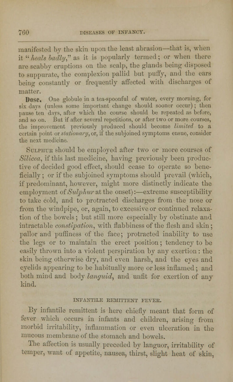 manifested by the skin upon the least abrasion—that is, when it  heals badly? as it is popularly termed; or when there are scabby eruptions on the scalp, the glands being disposed to suppurate, the complexion pallid but puffy, and the ears being constantly or frequently affected with discharges of matter. Dose. One globule in a tea-spoonful of water, every morning, for six days (unless some important change should sooner occur); then pause ten days, after which the course should be repeated as before, and so on. But if after several repetitions, or after two or more courses, the improvement previously produced should become limited to a certain point or stationary, or, if the subjoined symptoms ensue, consider the next medicine. Sulphur should be employed after two or more courses of Silicea, if this last medicine, having previously been produc- tive of decided good effect, should cease to operate so bene- ficially ; or if the subjoined symptoms should prevail (which, if predominant, however, might more distinctly indicate the employment of Sulphur &t the onset):—extreme susceptibility to take cold, and to protracted discharges from the nose or from the windpipe, or, again, to excessive or continued relaxa- tion of the bowels; but still more especially by obstinate and intractable constipation, with flabbiness of the flesh and skin ; pallor and puffiness of the face; protracted inability to use the legs or to maintain the erect position; tendency to be easily thrown into a violent perspiration by any exertion: the skin being otherwise dry, and even harsh, and the eyes and eyelids appearing to be habitually more or less inflamed; and both mind and body languid, and unfit for exertion of any kind. INFANTILE REMITTENT FEVER. By infantile remittent is here chiefly meant that form of fever which occurs in infants and children, arising from morbid irritability, inflammation or even ulceration in the raucous membrane of the stomach and bowels. The affection is usually preceded by languor, irritability of temper, want of appetite, nausea, thirst, slight heat of skin,