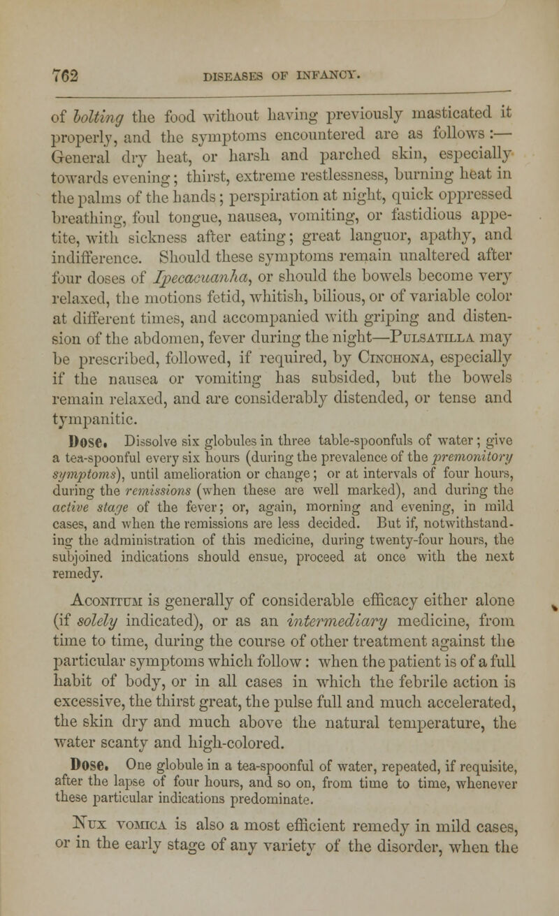 of holting the food without having previously masticated it properly, and the symptoms encountered are as follows :— General dry heat, or harsh and parched skin, especially towards evening; thirst, extreme restlessness, burning heat in the palms of the hands ; perspiration at night, quick oppressed breathing, foul tongue, nausea, vomiting, or fastidious appe- tite, with sickness after eating; great languor, apathy, and indifference. Should these symptoms remain unaltered after four doses of Ipecacuanha, or should the bowels become very relaxed, the motions fetid, whitish, bilious, or of variable color at different times, and accompanied with griping and disten- sion of the abdomen, fever during the night—Pulsatilla may be prescribed, followed, if required, by Cinchona, especially if the nausea or vomiting has subsided, but the bowels remain relaxed, and are considerably distended, or tense and tympanitic. Dose. Dissolve six globules in three table-spoonfuls of water ; give a ten-spoonful every six hours (during the prevalence of the premonitory symptoms), until amelioration or change; or at intervals of four hours, during the remissions (when these are well marked), and during the active staye of the fever; or, again, morning and evening, in mild cases, and when the remissions are less decided. But if, notwithstand- ing the administration of this medicine, during twenty-four hours, the subjoined indications should ensue, proceed at once with the next remedy. Aconitum is generally of considerable efficacy either alone (if solely indicated), or as an intermediary medicine, from time to time, during the course of other treatment against the particular symptoms which follow: when the patient is of a full habit of body, or in all cases in which the febrile action is excessive, the thirst great, the pulse full and much accelerated, the skin dry and much above the natural temperature, the water scanty and high-colored. Dose. One globule in a tea-spoonful of water, repeated, if requisite, after the lapse of four hours, and so on, from time to time, whenever these particular indications predominate. Kux vomica is also a most efficient remedy in mild cases, or in the early stage of any variety of the disorder, when the