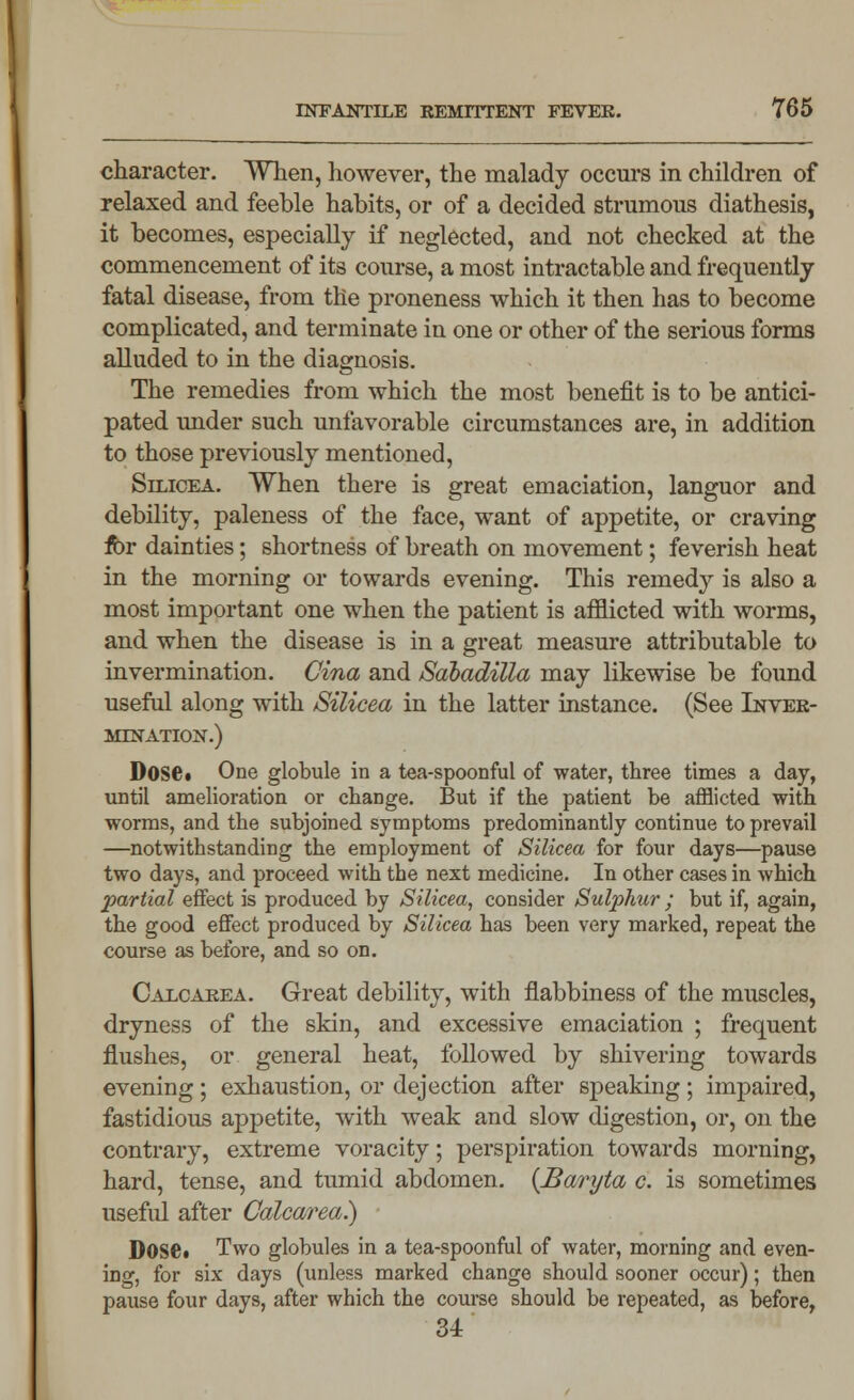character. When, however, the malady occurs in children of relaxed and feeble habits, or of a decided strumous diathesis, it becomes, especially if neglected, and not checked at the commencement of its course, a most intractable and frequently fatal disease, from the proneness which it then has to become complicated, and terminate in one or other of the serious forms alluded to in the diagnosis. The remedies from which the most benefit is to be antici- pated under such unfavorable circumstances are, in addition to those previously mentioned, Silicea. When there is great emaciation, languor and debility, paleness of the face, want of appetite, or craving fbr dainties; shortness of breath on movement; feverish heat in the morning or towards evening. This remedy is also a most important one when the patient is afflicted with worms, and when the disease is in a great measure attributable to invermination. Cina and Sdbadilla may likewise be found useful along with Silicea in the latter instance. (See Inver- MTNATION.) Dose. One globule in a tea-spoonful of water, three times a day, until amelioration or change. But if the patient be afflicted with worms, and the subjoined symptoms predominantly continue to prevail —notwithstanding the employment of Silicea for four days—pause two days, and proceed with the next medicine. In other cases in which partial effect is produced by Silicea, consider Sulphur ; but if, again, the good effect produced by Silicea has been very marked, repeat the course as before, and so on. Calcarea. Great debility, with flabbiness of the muscles, dryness of the skin, and excessive emaciation ; frequent flushes, or general heat, followed by shivering towards evening; exhaustion, or dejection after speaking; impaired, fastidious appetite, with weak and slow digestion, or, on the contrary, extreme voracity; perspiration towards morning, hard, tense, and tumid abdomen. {Baryta c. is sometimes useful after Calcarea.) Dose* Two globules in a tea-spoonful of water, morning and even- ing, for six days (unless marked change should sooner occur); then pause four days, after which the course should be repeated, as before, 34